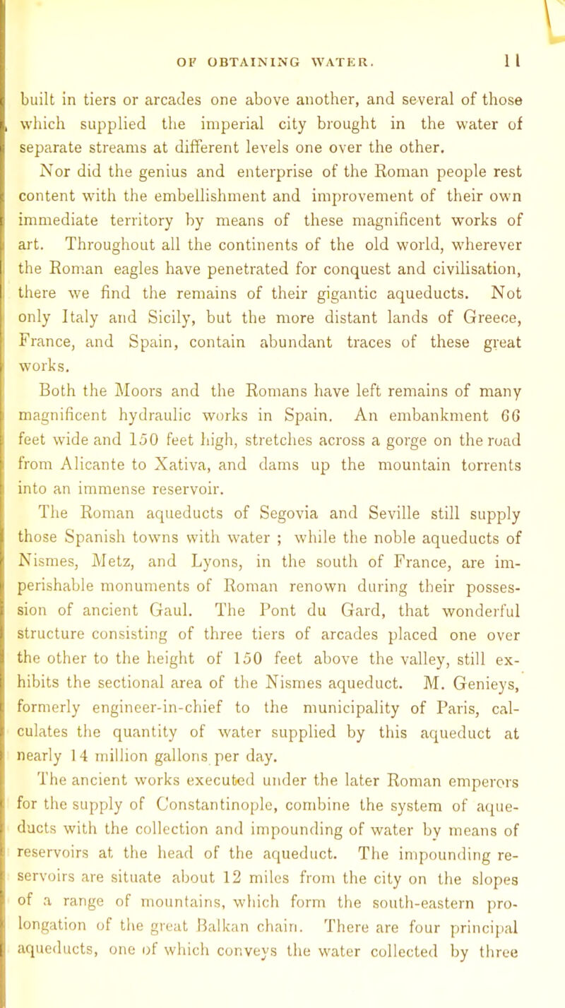 built in tiers or arcades one above another, and several of those which supplied the imperial city brought in the water of separate streams at different levels one over the other. Nor did the genius and enterprise of the Roman people rest content with the embellishment and improvement of their own immediate territory by means of these magnificent works of art. Throughout all the continents of the old world, wherever the Roman eagles have penetrated for conquest and civilisation, there we find the remains of their gigantic aqueducts. Not only Italy and Sicily, but the more distant lands of Greece, France, and Spain, contain abundant traces of these great works. Both the Moors and the Romans have left remains of many magnificent hydraulic works in Spain. An embankment 6G feet wide and 150 feet high, stretches across a gorge on the road from Alicante to Xativa, and dams up the mountain torrents into an immense reservoir. The Roman aqueducts of Segovia and Seville still supply those Spanish towns with water ; while the noble aqueducts of Nismes, Metz, and Lyons, in the south of France, are im- perishable monuments of Roman renown during their posses- sion of ancient Gaul. The Pont du Gard, that wonderful structure consisting of three tiers of arcades placed one over the other to the height of 150 feet above the valley, still ex- hibits the sectional area of the Nismes aqueduct. M. Genieys, formerly engineer-in-chief to the municipality of Paris, cal- culates the quantity of water supplied by this aqueduct at nearly 14 million gallons per day. The ancient works executed under the later Roman emperors for the supply of Constantinople, combine the system of aque- ducts with the collection and impounding of water bv means of reservoirs at the head of the aqueduct. The impounding re- servoirs are situate about 12 miles from the city on the slopes of a range of mountains, which form the south-eastern pro- longation of the great Balkan chain. There are four principal aqueducts, one of which conveys the water collected by three