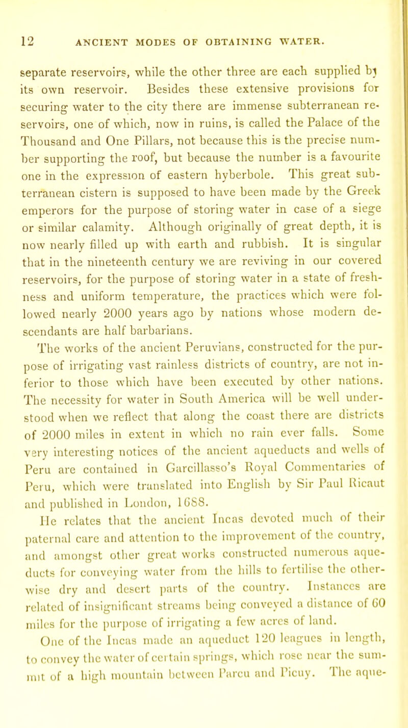 separate reservoirs, while the other three are each supplied bj its own reservoir. Besides these extensive provisions for securing water to the city there are immense subterranean re- servoirs, one of which, now in ruins, is called the Palace of the Thousand and One Pillars, not because this is the precise num- ber supporting the roof, but because the number is a favourite one in the expression of eastern hyberbole. This great sub- terranean cistern is supposed to have been made by the Greek emperors for the purpose of storing water in case of a siege or similar calamity. Although originally of great depth, it is now nearly filled up with earth and rubbish. It is singular that in the nineteenth century we are reviving in our covered reservoirs, for the purpose of storing water in a state of fresh- ness and uniform temperature, the practices which were fol- lowed nearly 2000 years ago by nations whose modern de- scendants are half barbarians. The works of the ancient Peruvians, constructed for the pur- pose of irrigating vast rainless districts of country, are not in- ferior to those which have been executed by other nations. The necessity for water in South America will be well under- stood when we reflect that along the coast there are districts of 2000 miles in extent in which no rain ever falls. Some very interesting notices of the ancient aqueducts and wells of Peru are contained in Garcillasso's Royal Commentaries of Peru, which were translated into English by Sir Paul Ricaut and published in London, 16S8. He relates that the ancient Incas devoted much of their paternal care and attention to the improvement of the country, and amongst other great works constructed numerous aque- ducts for conveying water from the hills to fertilise the other- wise dry and desert parts of the country. Instances arc related of insignificant streams being conveyed a distance of GO miles for the purpose of irrigating a few acres of land. One of the Incas made an aqueduct 120 leagues in length, to convey the water of certain springs, which rose near the sum- mit of a high mountain between Parcu and Picuy. The aque-
