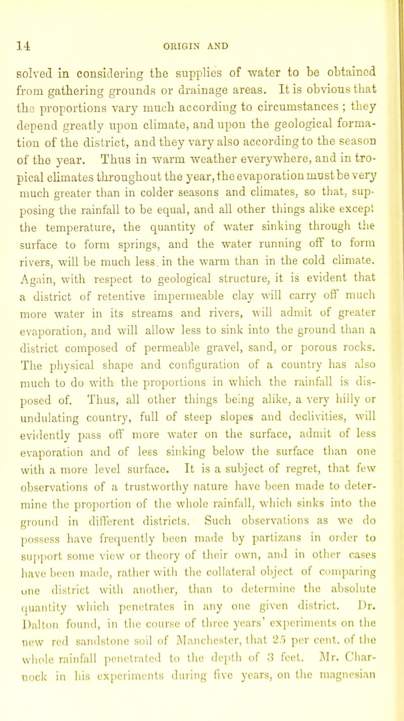 solved in considering the supplies of water to be obtained from gathering grounds or drainage areas. It is obvious that the proportions vary much according to circumstances ; they depend greatly upon climate, and upon the geological forma- tion of the district, and they vary also according to the season of the year. Thus in warm weather everywhere, and in tro- pical climates throughout the year, the evaporation must be very much greater than in colder seasons and climates, so that, sup- posing the rainfall to be equal, and all other things alike excepi the temperature, the quantity of water sinking through the surface to form springs, and the water running off to form rivers, will be much less, in the warm than in the cold climate. Again, with respect to geological structure, it is evident that a district of retentive impermeable clay will carry off much more water in its streams and rivers, will admit of greater evaporation, and will allow less to sink into the ground than a district composed of permeable gravel, sand, or porous rocks. The physical shape and configuration of a country has also much to do with the proportions in which the rainfall is dis- posed of. Thus, all other things being alike, a very hilly or undulating country, full of steep slopes and declivities, will evidently pass off more water on the surface, admit of less evaporation and of less sinking below the surface than one with a more level surface. It is a subject of regret, that few observations of a trustworthy nature have been made to deter- mine the proportion of the whole rainfall, which sinks into the ground in different districts. Such observations as we do possess have frequently been made by partizana in order to support some view or theory of their own, and in other rases have boon made, rather with the collateral object of comparing uiie district with another, than to determine the absolute quantity which penetrates in any one given district. Dr. Dal ton found, in the course of three years' experiments on the new red sandstone soil of Manchester, that 2/5 per cent, of the whole rainfall penetrated to the depth of 3 feet. Mr. Char- nock in his experiments during five years, on the magnesian