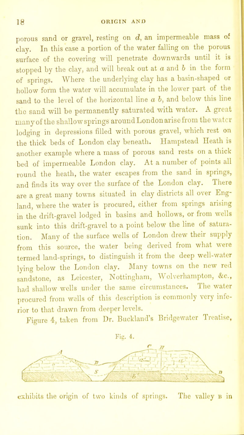 porous sand or gravel, resting on d, an impermeable mass of clay. In this case a portion of the water falling on the porous surface of the covering will penetrate downwards until it is stopped by the clay, and will break out at a and b in the form of springs. Where the underlying clay has a basin-shaped or hollow form the water will accumulate in the lower part of the sand to the level of the horizontal line a b, and below this line the sand will be permanently saturated with water. A great many of the shallow springs around London arise from the water lodging in depressions filled with porous gravel, which rest on the thick beds of London clay beneath. Hampstead Heath is another example where a mass of porous sand rests on a thick- bed of impermeable London clay. At a number of points all round the heath, the water escapes from the sand in springs, and finds its way over the surface of the London clay. There are a great many towns situated in clay districts all over Eng- land, where the water is procured, either from springs arising in the drift-gravel lodged in basins and hollows, or from wells sunk into this drift-gravel to a point below the line of satura- tion. Many of the surface wells of London drew their supply from this source, the water being derived from what were termed land-springs, to distinguish it from the deep well-water lying below the London clay. Many towns on the new red sandstone, as Leicester, Nottingham, Wolverhampton, &c, had shallow wells under the same circumstances. The water procured from wells of this description is commonly very infe- rior to that drawn from deeper levels. Figure 4, taken from Dr. Buck-land's Bridgewater Treatise, exhibits the origin of two kinds of springs. The valley B in