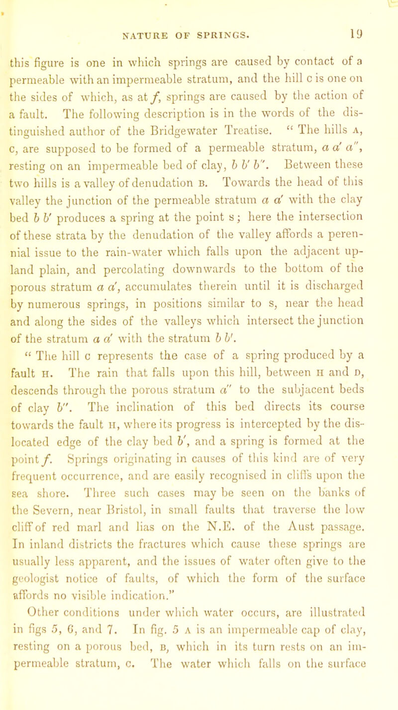 this figure is one in which springs are caused by contact of a permeable with an impermeable stratum, and the hill c is one on the sides of which, as at/, springs are caused by the action of a fault. The following description is in the words of the dis- tinguished author of the Bridgewater Treatise.  The hills a, c, are supposed to be formed of a permeable stratum, a a' a, resting on an impermeable bed of clay, b b' b. Between these two hills is a valley of denudation b. Towards the head of this valley the junction of the permeable stratum a a' with the clay bed b b' produces a spring at the point s; here the intersection of these strata by the denudation of the valley affords a peren- nial issue to the rain-water which falls upon the adjacent up- land plain, and percolating downwards to the bottom of the porous stratum a a, accumulates therein until it is discharged by numerous springs, in positions similar to s, near the head and along the sides of the valleys which intersect the junction of the stratum a a with the stratum b b'.  The hill c represents the case of a spring produced by a fault h. The rain that falls upon this hill, between H and d, descends through the porous stratum a to the subjacent beds of clay b. The inclination of this bed directs its course towards the fault H, where its progress is intercepted by the dis- located edge of the clay bed b', and a spring is formed at the point/. Springs originating in causes of this kind are of very frequent occurrence, and are easily recognised in cliffs upon the sea shore. Three such cases may be seen on the banks of the Severn, near Bristol, in small faults that traverse the low cliff of red marl and lias on the N.E. of the Aust passage. In inland districts the fractures which cause these springs are usually less apparent, and the issues of water often give to the geologist notice of faults, of which the form of the surface affords no visible indication. Other conditions under which water occurs, are illustrated in figs .5, C, and 7. In fig. 5 a is an impermeable cap of clay, resting on a porous bed, b, which in its turn rests on an im- permeable stratum, o. The water which falls on the sul fat e