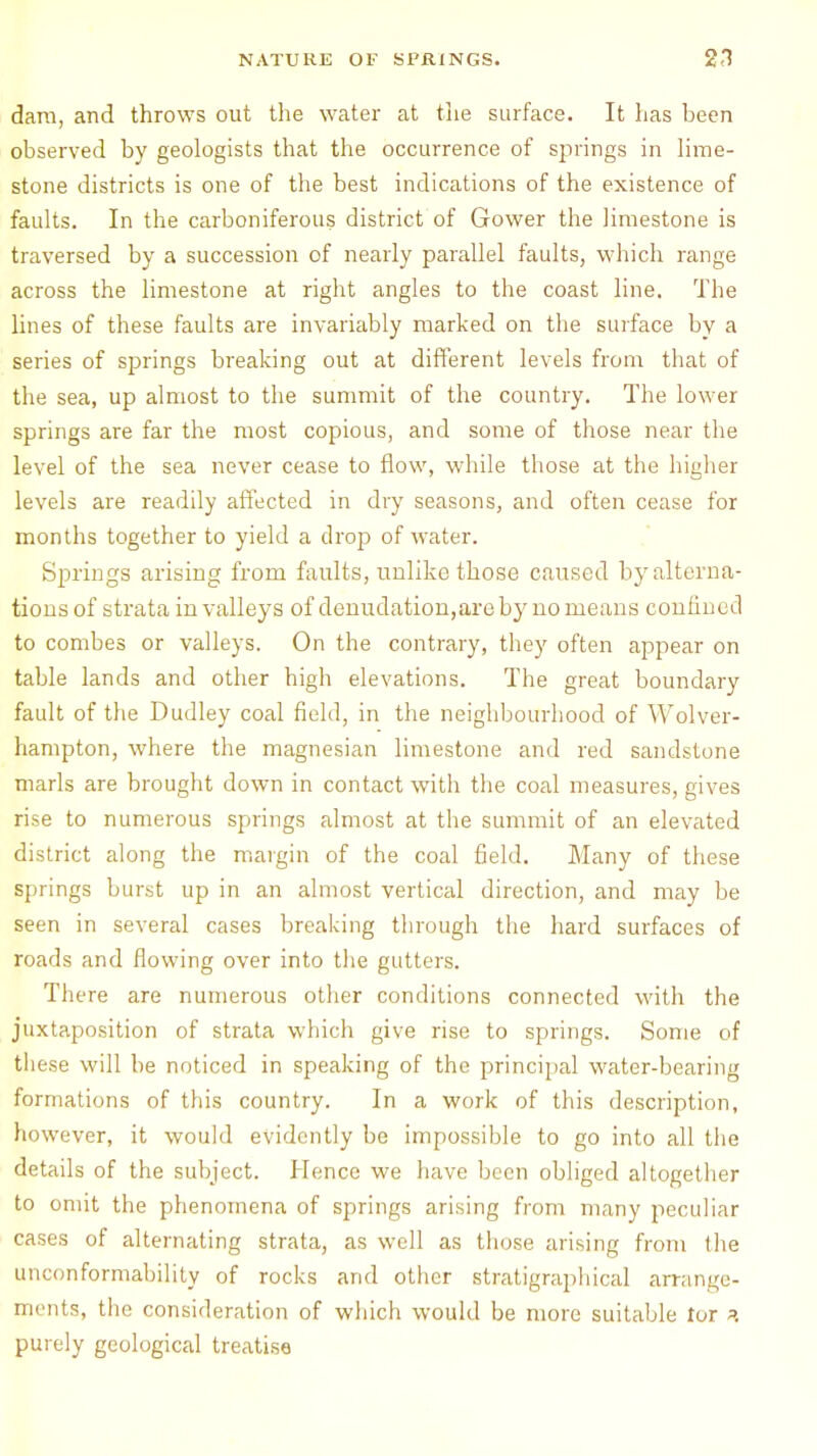 dam, and throws out the water at the surface. It has been observed by geologists that the occurrence of springs in lime- stone districts is one of the best indications of the existence of faults. In the carboniferous district of Gower the limestone is traversed by a succession of nearly parallel faults, which range across the limestone at right angles to the coast line. The lines of these faults are invariably marked on the surface by a series of springs breaking out at different levels from that of the sea, up almost to the summit of the country. The lower springs are far the most copious, and some of those near the level of the sea never cease to flow, while those at the higher levels are readily affected in dry seasons, and often cease for months together to yield a drop of water. Springs arising from faults, unlike those caused by alterna- tions of strata in valleys of denudation,are by no means confined to combes or valleys. On the contrary, they often appear on table lands and other high elevations. The great boundary fault of the Dudley coal field, in the neighbourhood of Wolver- hampton, where the magnesian limestone and red sandstone marls are brought down in contact with the coal measures, gives rise to numerous springs almost at the summit of an elevated district along the margin of the coal field. Many of these springs burst up in an almost vertical direction, and may be seen in several cases breaking through the hard surfaces of roads and flowing over into the gutters. There are numerous other conditions connected with the juxtaposition of strata which give rise to springs. Some of these will be noticed in speaking of the principal water-bearing formations of this country. In a work of this description, however, it would evidently be impossible to go into all the details of the subject. Hence we have been obliged altogether to omit the phenomena of springs arising from many peculiar cases of alternating strata, as well as those arising from the unconformability of rocks and other stratigraphical arrange- ments, the consideration of which would be more suitable tor purely geological treatise