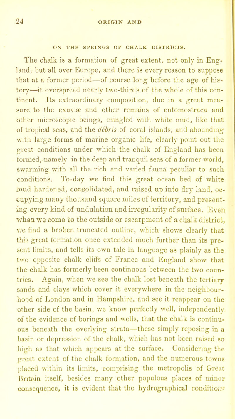 ON THE SPRINGS OF CHALK DISTRICTS. The chalk is a formation of great extent, not only in Eng- land, but all over Europe, and there is every reason to suppose that at a former period—of course long before the age of his- tory—it overspread nearly two-thirds of the whole of this con- tinent. Its extraordinary composition, due in a great mea- sure to the exuviae and other remains of entomostraca and other microscopic beings, mingled with white mud, like that of tropical seas, and the debris of coral islands, and abounding with large forms of marine organic life, clearly point out the great conditions under which the chalk of England has been formed, namely in the deep and tranquil seas of a former world, swarming with all the rich and varied fauna peculiar to such conditions. To-day we find this great ocean bed of white mud hardened, consolidated, and raised up into dry land, oc- cupying many thousand square miles of territory, and present- ing every kind of undulation and irregularity of surface. Even when we come to the outside or escarpment of a chalk district, v:e find a broken truncated outline, which shows clearly that this great formation once extended much further than its pre- sent limits, and tells its own tale in language as plainly as the two opposite chalk cliffs of France and England show that the chalk has formerly been continuous between the two coun- tries. Again, when we see the chalk lost beneath the tertiary sands and clays which cover it everywhere in the neighbour- hood of London and in Hampshire, and see it reappear on the other side of the basin, we know perfectly well, independently of the evidence of borings and wells, that the chalk is continu- ous beneath the overlying strata—these simply reposing in a basin or depression of the chalk, which lias not been raised so high as that which appears at the surface. Considering the great extent of the chalk formation, and the numerous towns placed within its limits, comprising the metropolis of Great Britain itself, besides many other populous places of minor consequence, it is evident that the hydrographical conditio;'-'