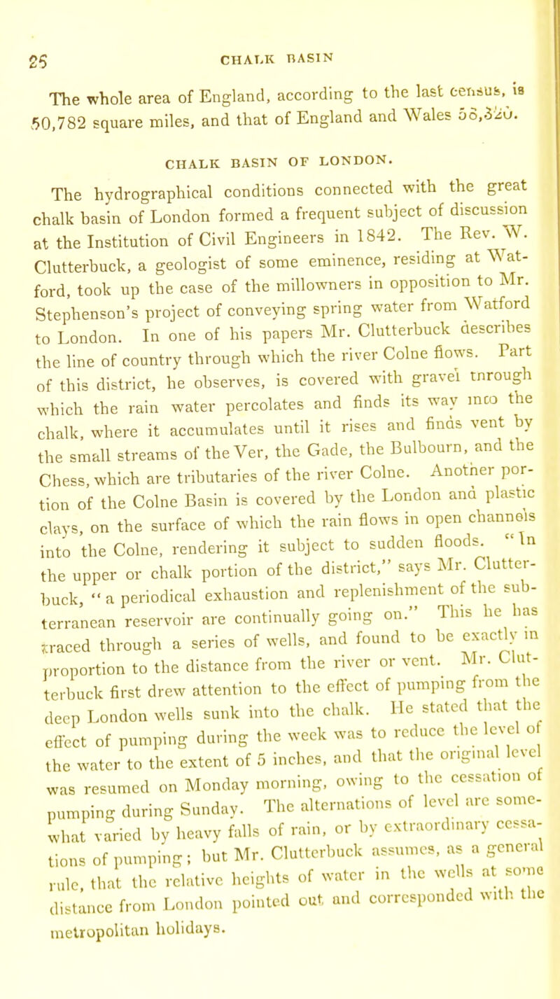 CHALK BASIN The whole area of England, according to the last census, ia 50,782 square miles, and that of England and Wales oo.Szu. CHALK BASIN OF LONDON. The hydrographical conditions connected with the great chalk basin of London formed a frequent subject of discussion at the Institution of Civil Engineers in 1842. The Rev. W. Clutterbuck, a geologist of some eminence, residing at Wat- ford, took up the case of the millowners in opposition to Mr. Stephenson's project of conveying spring water from Watford to London. In one of his papers Mr. Clutterbuck describes the line of country through which the river Colne flows. Part of this district, he observes, is covered with gravel tnrough which the rain water percolates and finds its way inco the chalk where it accumulates until it rises and finds vent by the small streams of theVer, the Gade, the Bulbourn, and the Chess, which are tributaries of the river Colne. Anotner por- tion of the Colne Basin is covered by the London and plastic clays, on the surface of which the rain flows in open channels into the Colne, rendering it subject to sudden floods. In the upper or chalk portion of the district, says Mr. Clutter- buck,  a periodical exhaustion and replenishment of the sub- terranean reservoir are continually going on. This he has .raced through a series of wells, and found to be exactly m proportion to the distance from the river or vent. Mr. Clut- terbuck first drew attention to the effect of pumping from the deep London wells sunk into the chalk. Me stated that the effect of pumping during the week was to reduce the level o the water to the extent of 5 inches, and that the original leve was resumed on Monday morning, owing to the cessation of pumping during Sunday. The alternations of level are some- what varied by heavy falls of rain, or by extraordinary cessa- tions of pumping; but Mr. Clutterbuck assumes, as a general rule, that the relative heights of water in the wells at some distance from London pointed out and corresponded with the metropolitan holidays.