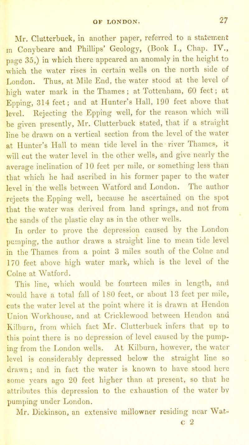 Mr. Clultcrbuck, in another paper, referred to a statement m Conybeare and Phillips' Geology, (Book I., Chap. IV., page 35.) in which there appeared an anomaly in the height to which the water rises in certain wells on the north side of London. Thus, at Mile End, the water stood at the level of high water mark in the Thames ; at Tottenham, 60 feet; at Epping, 314 feet; and at Hunter's Hall, 190 feet above that level. Rejecting the Epping well, for the reason which will be given presently, Mr. Clutterbuck stated, that if a straight line be drawn on a vertical section from the level of the water at Hunter's Hall to mean tide level in the river Thames, it will cut the water level in the other wells, and give nearly the average inclination of 10 feet per mile, or something less than that which he had ascribed in his former paper to the water level in the wells between Watford and London. The author rejects the Epping well, because he ascertained on the spot that the water was derived from land springs, and not from the sands of the plastic clay as in the other wells. In order to prove the depression caused by the London pumping, the author draws a straight line to mean tide level in the Thames from a point 3 miles south of the Colne and 170 feet above high water mark, which is the level of the Colne at Watford. This line, which would be fourteen miles in length, and would have a total fall of 180 feet, or about 13 feet per mile, cuts the water level at the point where it is drawn at Hendon Union Workhouse, and at Cricklewood between Hendon and Kilburn, from which fact Mr. Clutterbuck infers that up to this point there is no depression of level caused by the pump- ing from the London wells. At Kilburn, however, the water lcvel is considerably depressed below the straight line so drawn; and in fact the water is known to have stood here some years ago 20 feet higher than at present, so that he attributes this depression to the exhaustion of the water by pumping under London. Mr. Dickinson, an extensive millowner residing near Wat-