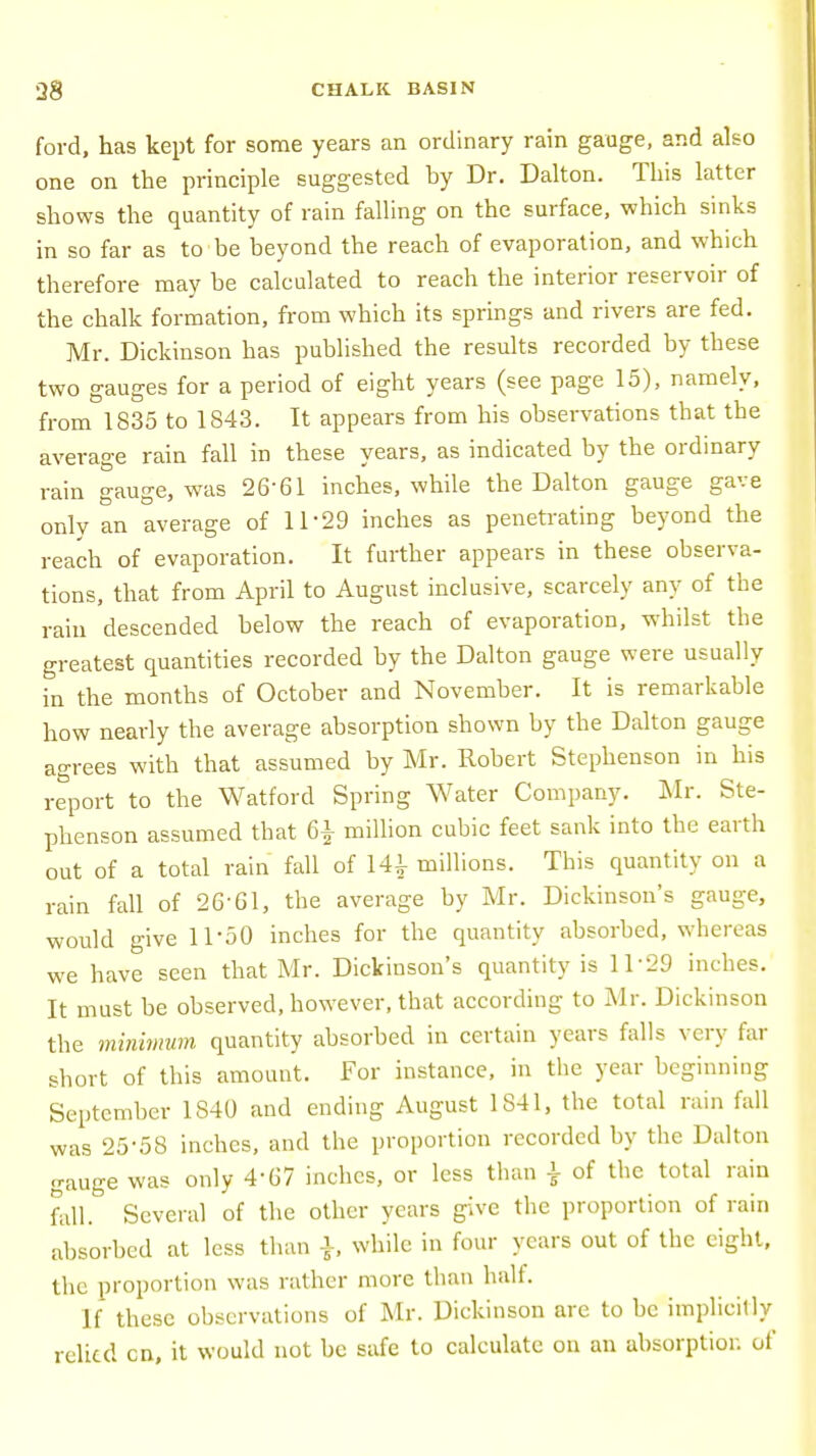 ford, has kept for some years an ordinary rain gauge, and also one on the principle suggested by Dr. Dalton. This latter shows the quantity of rain falling on the surface, which sinks in so far as to be beyond the reach of evaporation, and which therefore may be calculated to reach the interior reservoir of the chalk formation, from which its springs and rivers are fed. Mr. Dickinson has published the results recorded by these two gauges for a period of eight years (see page 15), namely, from 1835 to 1S43. It appears from his observations that the average rain fall in these years, as indicated by the ordinary rain gauge, was 26-61 inches, while the Dalton gauge gave only an average of 11*29 inches as penetrating beyond the reach of evaporation. It further appears in these observa- tions, that from April to August inclusive, scarcely any of the rain descended below the reach of evaporation, whilst the greatest quantities recorded by the Dalton gauge were usually in the months of October and November. It is remarkable how nearly the average absorption shown by the Dalton gauge agrees with that assumed by Mr. Robert Stephenson in his report to the Watford Spring Water Company. Mr. Ste- phenson assumed that 6£ million cubic feet sank into the earth out of a total rain fall of 141 millions. This quantity on a rain fall of 26-61, the average by Mr. Dickinson's gauge, would give 11-50 inches for the quantity absorbed, whereas we have seen that Mr. Dickinson's quantity is 11 '29 inches. It must be observed, however, that according to Mr. Dickinson the minimum quantity absorbed in certain years falls very far short of this amount. For instance, in the year beginning September 1840 and ending August 1841, the total rain fall was 25-58 inches, and the proportion recorded by the Dalton gauge was only 4-67 inches, or less than \ of the total rain fall. Several of the other years give the proportion of rain absorbed at less than ■}, while in four years out of the eight, the proportion was rather more than half. If these observations of Mr. Dickinson are to be implicitly relied cn, it would not be safe to calculate on an absorption of