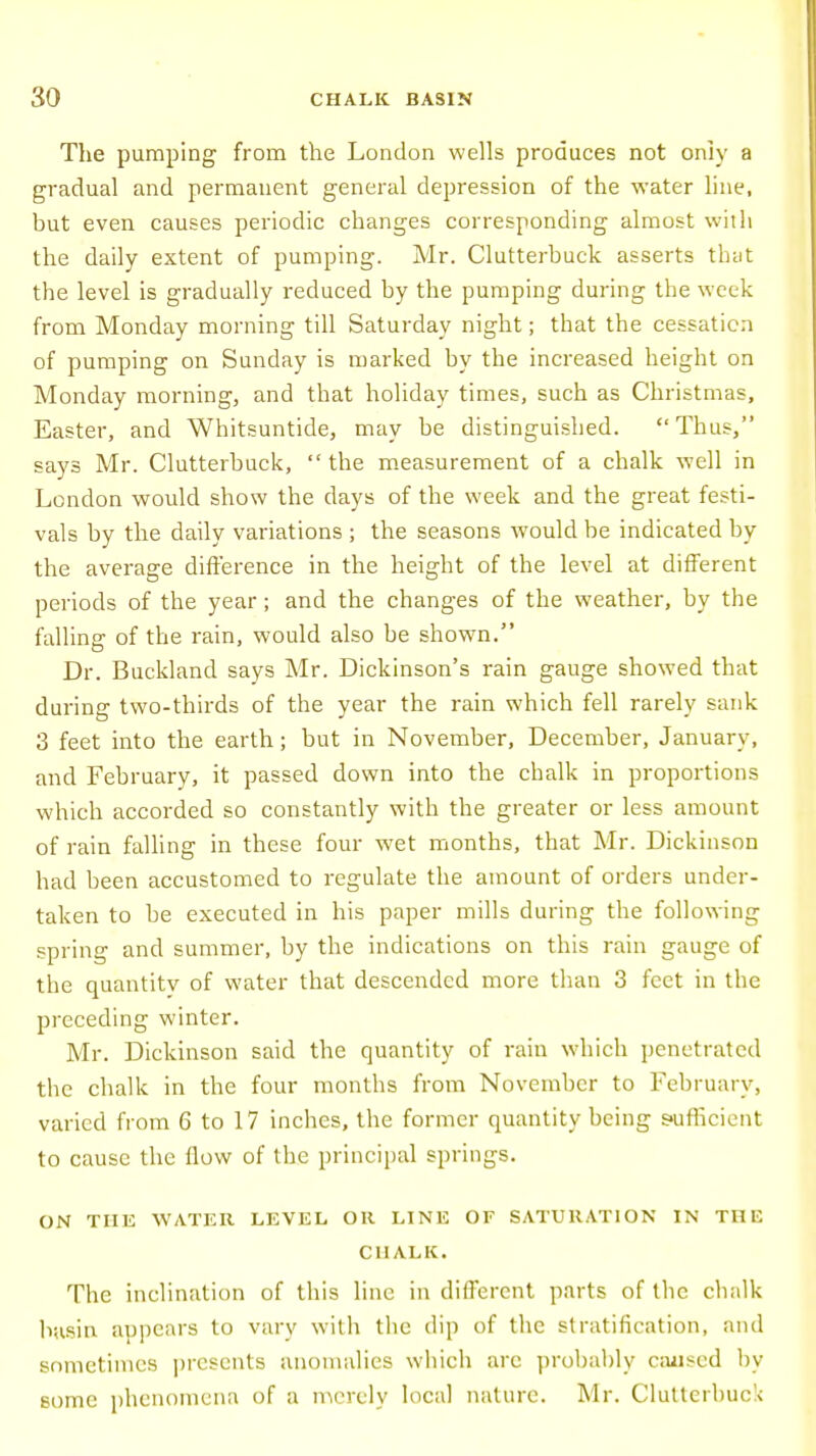 The pumping from the London wells produces not only a gradual and permanent general depression of the water line, but even causes periodic changes corresponding almost with the daily extent of pumping. Mr. Clutterbuck asserts that the level is gradually reduced by the pumping during the week from Monday morning till Saturday night; that the cessation of pumping on Sunday is marked by the increased height on Monday morning, and that holiday times, such as Christmas, Easter, and Whitsuntide, may be distinguished.  Thus, says Mr. Clutterbuck,  the measurement of a chalk well in London would show the days of the week and the great festi- vals by the daily variations ; the seasons would be indicated by the average difference in the height of the level at different periods of the year; and the changes of the weather, by the falling of the rain, would also be shown. Dr. Buckland says Mr. Dickinson's rain gauge showed that during two-thirds of the year the rain which fell rarely sank 3 feet into the earth; but in November, December, January, and February, it passed down into the chalk in proportions which accorded so constantly with the greater or less amount of rain falling in these four wet months, that Mr. Dickinson had been accustomed to regulate the amount of orders under- taken to be executed in his paper mills during the following spring and summer, by the indications on this rain gauge of the quantity of water that descended more than 3 feet in the preceding winter. Mr. Dickinson said the quantity of rain which penetrated the chalk in the four months from November to February, varied from 6 to 17 inches, the former quantity being sufficient to cause the flow of the principal springs. ON THE WATER LEVEL OR LINE OF SATURATION IN THE CHALK. The inclination of this line in different parts of the chalk basin appears to vary with the dip of the stratification, and sometimes presents anomalies which are probably caused by some phenomena of a merely local nature. Mr. Clutterbuck