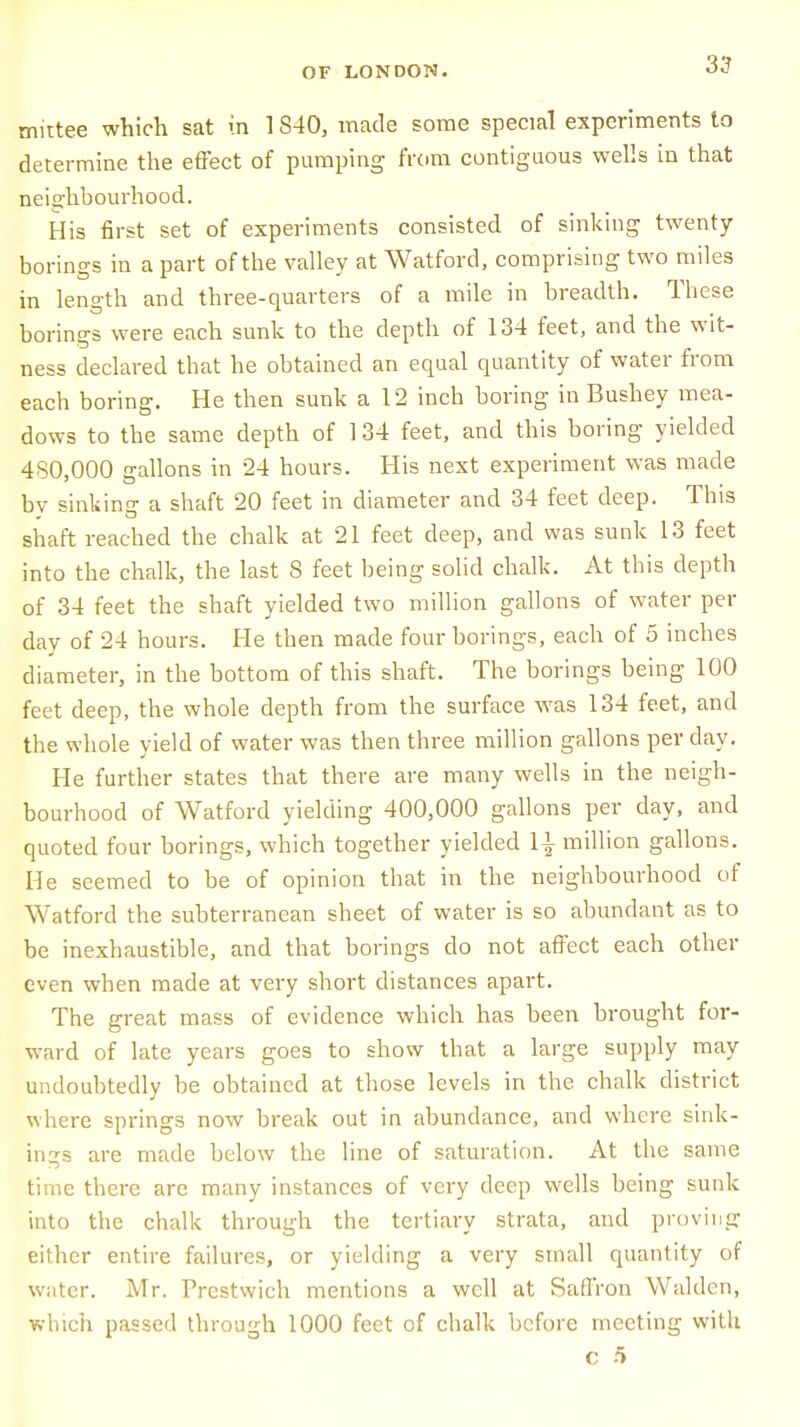 mittee which sat in 1840, made some special experiments to determine the effect of pumping from contiguous wells in that neighbourhood. His first set of experiments consisted of sinking twenty borings in a part of the valley at Watford, comprising two miles in length and three-quarters of a mile in breadth. These borings were each sunk to the depth of 134 feet, and the wit- ness declared that he obtained an equal quantity of water from each boring. He then sunk a 12 inch boring in Bushey mea- dows to the same depth of 134 feet, and this boring yielded 480,000 gallons in 24 hours. His next experiment was made by sinking a shaft 20 feet in diameter and 34 feet deep. This shaft reached the chalk at 21 feet deep, and was sunk 13 feet into the chalk, the last S feet being solid chalk. At this depth of 34 feet the shaft yielded two million gallons of water per day of 24 hours. He then made four borings, each of 5 inches diameter, in the bottom of this shaft. The borings being 100 feet deep, the whole depth from the surface was 134 feet, and the whole yield of water was then three million gallons per day. He further states that there are many wells in the neigh- bourhood of Watford yielding 400,000 gallons per day, and quoted four borings, which together yielded 1| million gallons. He seemed to be of opinion that in the neighbourhood of Watford the subterranean sheet of water is so abundant as to be inexhaustible, and that borings do not affect each other even when made at very short distances apart. The great mass of evidence which has been brought for- ward of late years goes to show that a large supply may undoubtedly be obtained at those levels in the chalk district where springs now break out in abundance, and where sink- ings are made below the line of saturation. At the same time there arc many instances of very deep wells being sunk into the chalk through the tertiary strata, and proving either entire failures, or yielding a very small quantity of water. Mr. Prestwich mentions a well at Saffron Waldcn, which passed through 1000 feet of chalk before meeting with