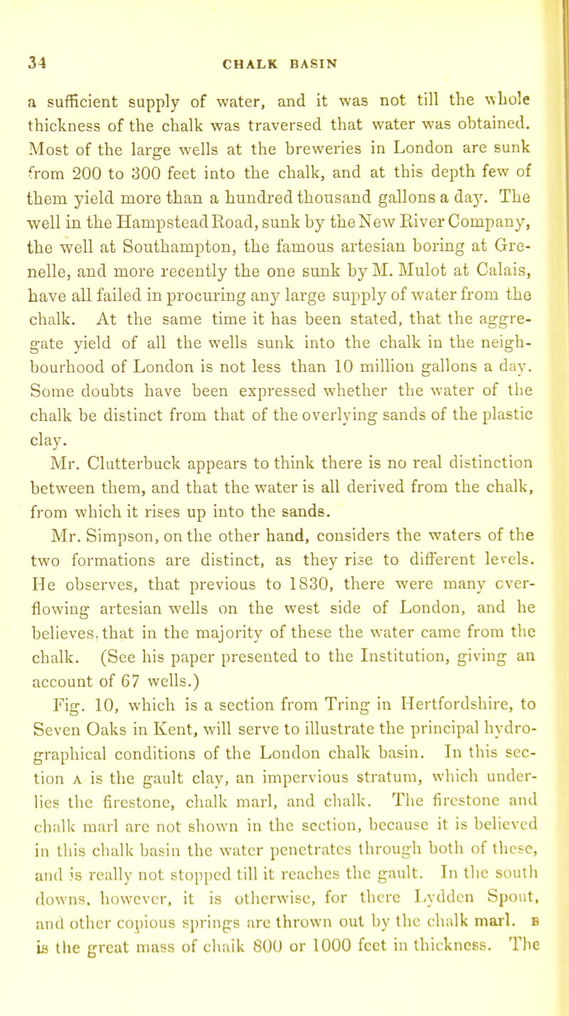 a sufficient supply of water, and it was not till the whole thickness of the chalk was traversed that water was obtained. Most of the large wells at the breweries in London are sunk from 200 to 300 feet into the chalk, and at this depth few of thern yield more than a hundred thousand gallons a day. The well in the Hampstead Road, sunk by the New River Company, the well at Southampton, the famous artesian boring at Gre- nelle, and more recently the one sunk by M. Mulot at Calais, have all failed in procuring any large supply of water from the chalk. At the same time it has been stated, that the aggre- gate yield of all the wells sunk into the chalk in the neigh- bourhood of London is not less than 10 million gallons a day. Some doubts have been expressed whether the water of the chalk be distinct from that of the overlying sands of the plastic clay. Mr. Clutterbuck appears to think there is no real distinction between them, and that the water is all derived from the chalk, from which it rises up into the sands. Mr. Simpson, on the other hand, considers the waters of the two formations are distinct, as they rise to different levels. He observes, that previous to 1S30, there were many ever- flowing artesian wells on the west side of London, and he believes, that in the majority of these the water came from the chalk. (See his paper presented to the Institution, giving an account of 67 wells.) Fig. 10, which is a section from Tring in Hertfordshire, to Seven Oaks in Kent, will serve to illustrate the principal hydro- graphical conditions of the London chalk basin. In this sec- tion a is the gault clay, an impervious stratum, which under- lies the firestone, chalk marl, and chalk. The firestone and chalk marl are not shown in the section, because it is believed in this chalk basin the water penetrates through both of these, and is really not stopped till it reaches the gault. In the south downs, however, it is otherwise, for there Lydden Spout, and other copious springs are thrown out by the chalk marl, b is the great mass of chaik 800 or 1000 feet in thickness. The