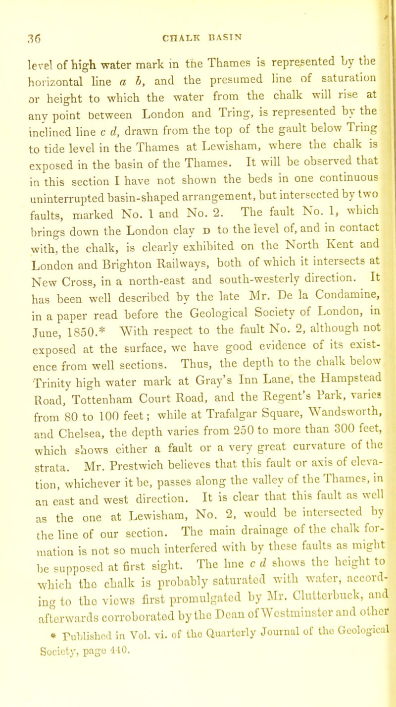 level of high water mark in the Thames is represented by the horizontal line a b, and the presumed line of saturation or height to which the water from the chalk will rise at any point between London and Tring, is represented by the inclined line c d, drawn from the top of the gault below Tring to tide level in the Thames at Lewisham, where the chalk is exposed in the basin of the Thames. It will be observed that in this section I have not shown the beds in one continuous uninterrupted basin-shaped arrangement, but intersected by two faults, marked No. 1 and No. 2. The fault No. 1, which brings down the London clay d to the level of, and in contact with, the chalk, is clearly exhibited on the North Kent and London and Brighton Railways, both of which it intersects at New Cross, in a north-east and south-westerly direction. It has been well described by the late Mr. De la Condamine, in a paper read before the Geological Society of London, in June, 1850.* With respect to the fault No. 2, although not exposed at the surface, we have good evidence of its exist- ence from well sections. Thus, the depth to the chalk below Trinity high water mark at Gray's Inn Lane, the Hampstead Road, Tottenham Court Road, and the Regent's Park, varies from 80 to 100 feet; while at Trafalgar Square, Wandsworth, and Chelsea, the depth varies from 250 to more than 300 feet, which shows either a fault or a very great curvature of the strata. Mr. Prestwich believes that this fault or axis of eleva- tion, whichever it be, passes along the valley of the Thames, in an east and west direction. It is clear that this fault as well as the one at Lewisham, No. 2, would be intersected by the line of our section. The main drainage of the chalk for- mation is not so much interfered with by these faults as might be supposed at first sight. The line c d shows the height to which tho chalk is probably saturated with water, accord- ing to tho views first promulgated by Mr. Clutterbuck, and afterwards corroborated by the Dean of Westminster and other * PubliBhed in Vol. vi. of the Quarterly Journal of the Geological Society, page 4-10.