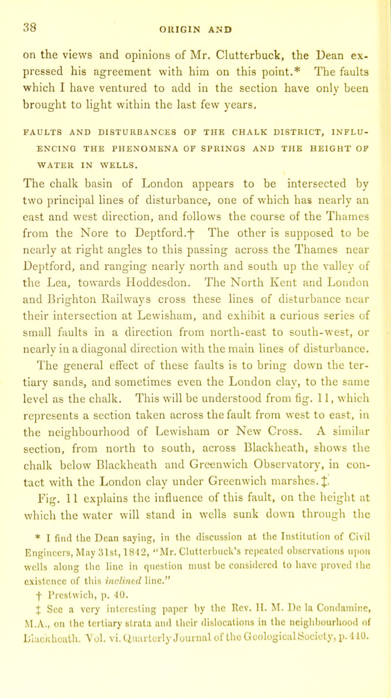 on the views and opinions of Mr. Clutterbuck, the Dean ex- pressed his agreement with him on this point.* The faults which I have ventured to add in the section have only been brought to light within the last few years. FAULTS AND DISTURBANCES OF THE CHALK DISTRICT, INFLU- ENCING THE PHENOMENA OF SPRINGS AND THE HEIGHT OF WATER IN WELLS. The chalk basin of London appears to be intersected by two principal lines of disturbance, one of which has nearly an east and west direction, and follows the course of the Thames from the Nore to Deptford.j- The other is supposed to be nearly at right angles to this passing across the Thames near Deptford, and ranging nearly north and south up the valley of the Lea, towards Hoddesdon. The North Kent and London and Brighton Railways cross these lines of disturbance near their intersection at Lewisham, and exhibit a curious series of small faults in a direction from north-east to south-west, or nearly in a diagonal direction with the main lines of disturbance. The general effect of these faults is to bring down the ter- tiary sands, and sometimes even the London clay, to the same level as the chalk. This will be understood from fig. 11, which represents a section taken across the fault from west to east, in the neighbourhood of Lewisham or New Cross. A similar section, from north to south, across Blackheath, shows the chalk below Blackheath and Greenwich Observatory, in con- tact with the London clay under Greenwich marshes. |. Fig. 11 explains the influence of this fault, on the height at which the water will stand in wells sunk down through the * I find the Dean saying, in the discussion at the Institution of Civil Engineers, May 31st, 1842, Mr. Cluttcrhuck's repeated ohscrvations upon wells along the line in question must be considered to have proved the existence of this inclined line. f Prestwich, p. 40. X Sec a very interesting paper by the Rev. II. M. Dc la Condamine, M.A., on the tertiary strata and their dislocations in the neighbourhood of LiucKhuuth. Vol. vi. Quarterly Journal of the Geological Society, p. 440.