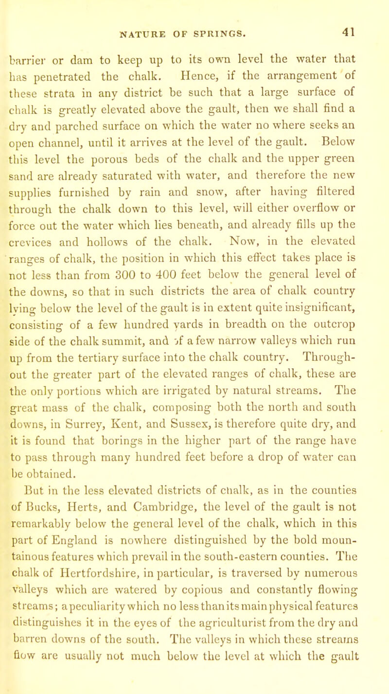 barrier or dam to keep up to its own level the water that has penetrated the chalk. Hence, if the arrangement of these strata in any district be such that a large surface of chalk is greatly elevated above the gault, then we shall find a dry and parched surface on which the water no where seeks an open channel, until it arrives at the level of the gault. Below this level the porous beds of the chalk and the upper green sand are already saturated with water, and therefore the new supplies furnished by rain and snow, after having filtered through the chalk down to this level, will either overflow or force out the water which lies beneath, and already fills up the crevices and hollows of the chalk. Now, in the elevated ranges of chalk, the position in which this effect takes place is not less than from 300 to 400 feet below the general level of the downs, so that in such districts the area of chalk country lying below the level of the gault is in extent quite insignificant, consisting of a few hundred yards in breadth on the outcrop side of the chalk summit, and jf a few narrow valleys which run up from the tertiary surface into the chalk country. Through- out the greater part of the elevated ranges of chalk, these are the only portions which are irrigated by natural streams. The great mass of the chalk, composing both the north and south downs, in Surrey, Kent, and Sussex, is therefore quite dry, and it is found that borings in the higher part of the range have to pass through many hundred feet before a drop of water can be obtained. But in the less elevated districts of chalk, as in the counties of Bucks, Herts, and Cambridge, the level of the gault is not remarkably below the general level of the chalk, which in this part of England is nowhere distinguished by the bold moun- tainous features which prevail in the south-eastern counties. The chalk of Hertfordshire, in particular, is traversed by numerous valleys which are watered by copious and constantly flowing streams; apeculiarity which no lessthanitsmainphysical features distinguishes it in the eyes of the agriculturist from the dry and barren downs of the south. The valleys in which these streams now are usually not much below the level at which the gault