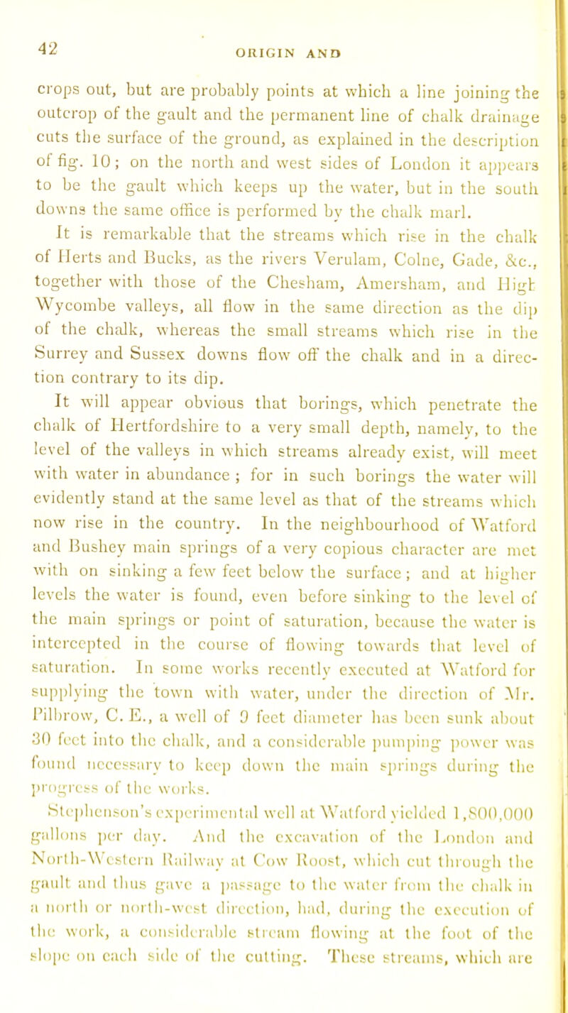 ORIGIN AND crops out, but are probably points at which a line joining the outcrop of the gault and the permanent line of chalk drainage cuts the surface of the ground, as explained in the description of fig. 10; on the north and west sides of London it appeals to be the gault which keeps up the water, but in the south do wns the same office is performed bv the chalk marl. It is remarkable that the streams which rise in the chalk of Herts and Bucks, as the rivers Verulam, C'olne, Gade, &c, together with those of the Chesham, Amersham, and High Wycombe valleys, all flow in the same direction as the dip of the chalk, whereas the small streams which rise in the Surrey and Sussex downs flow off the chalk and in a direc- tion contrary to its dip. It will appear obvious that borings, which penetrate the chalk of Hertfordshire to a very small depth, namely, to the level of the valleys in which streams already exist, will meet with water in abundance ; for in such borings the water will evidently stand at the same level as that of the streams which now rise in the country. In the neighbourhood of Watford and Bushey main springs of a very copious character are met with on sinking a few feet below the surface; and at higher levels the water is found, even before sinking to the level of the main springs or point of saturation, because the water is intercepted in the course of flowing towards that level of saturation. In some works recently executed at Watford for supplying the town with water, under the direction of .Mr. Pilbrow, C. E., a well of D feet diameter has been sunk about 80 feet into the chalk, and a considerable pumping power was found necessary to keep clown the main springs during the progress of the works. Stephenson's experimental well at Watford yielded 1,800,000 gallons per day. And the excavation of the London and North-Western Railway at Cow Roost, which cut through the gault and thus gave a passage to the water from the chalk in a norlh or north-wcsl direction, had, during the execution of the work, a considerable stream flowing at the foot of the slope on each side of the cutting. These streams, which are