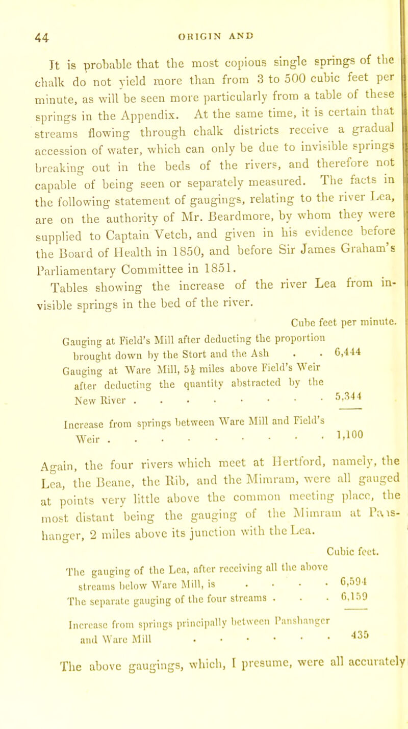 Tt is probable that the most copious single springs of the chalk do not yield more than from 3 to 500 cubic feet per minute, as will be seen more particularly from a table of these springs in the Appendix. At the same time, it is certain that streams flowing through chalk districts receive a gradual accession of water, which can only be due to invisible springs breaking out in the beds of the rivers, and therefore not capable of being seen or separately measured. The facts in the following statement of gaugings, relating to the river Lea, are on the authority of Mr. Beardmore, by whom they were supplied to Captain Vetch, and given in his evidence before the Board of Health in 1850, and before Sir James Graham's Parliamentary Committee in 1851. Tables showing the increase of the river Lea from in- visible springs in the bed of the river. Cube feet per minute. Gauging at Field's Mill after deducting the proportion brought down by tbe Stort and the Ash . . 6,444 Gauging at Ware Mill, miles above Field's Weir after deducting the quantity abstracted by the New River 5'344 Increase from springs between Ware Mill and Field's Weir MOO Again, the four rivers which meet at Hertford, namely, the Lea, the Beanc, the Rib, and the Mimram, were all gauged at points very little above the common meeting place, the most, distant being the gauging of the Mimram at Ptus- hanger, 2 miles above its junction with the Lea. Cubic feet. The gauging of the Lea, after receiving all the above streams below Ware Mill, is .... 0,59 1 The separate gauging of the four streams . . 0.159 Increase from springs principally between Panshanger and Ware Mill . . • • .435 The above gaugings, which, I presume, were all accurately