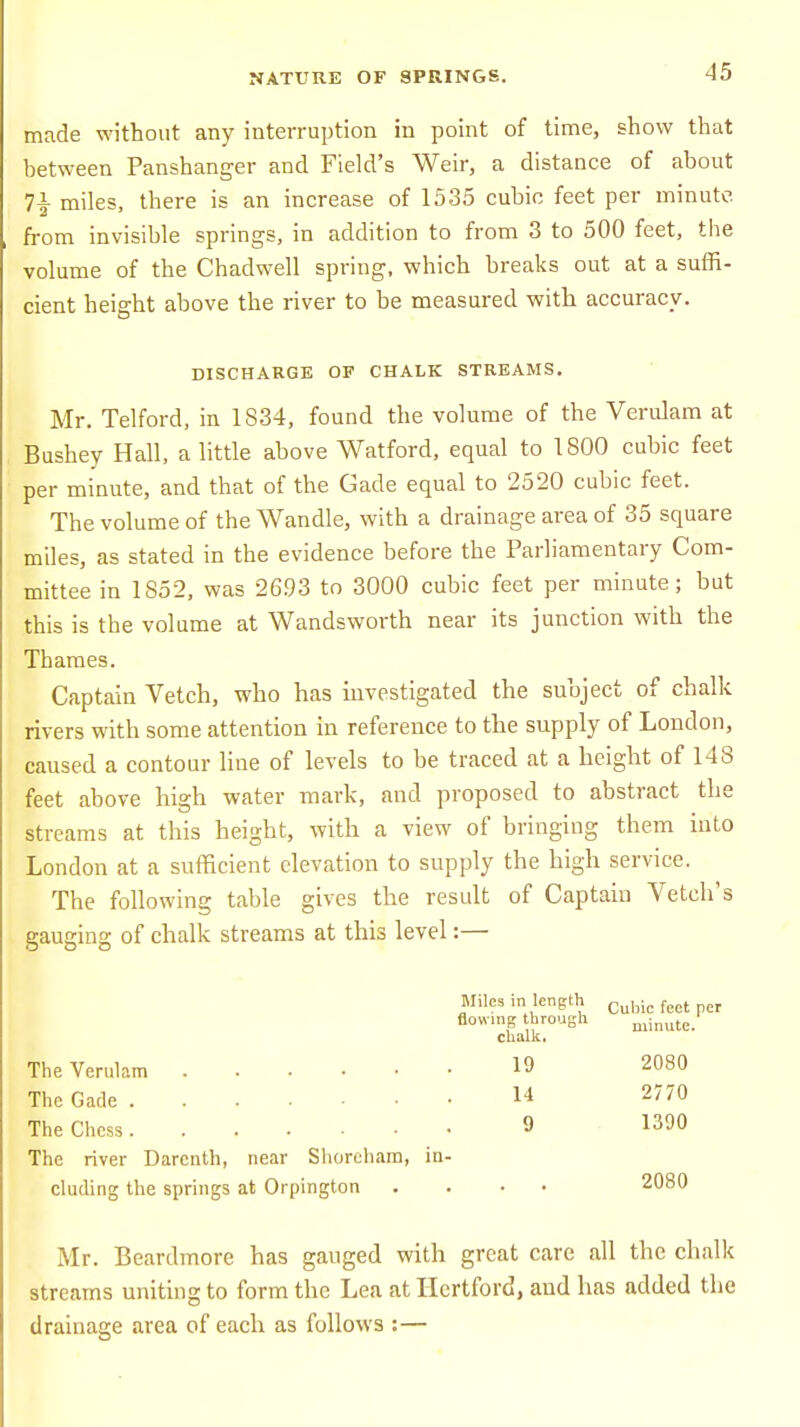 made without any interruption in point of time, show that between Panshanger and Field's Weir, a distance of about 7| miles, there is an increase of 1535 cubic feet per minute from invisible springs, in addition to from 3 to 500 feet, the volume of the Chadwell spring, which breaks out at a suffi- cient height above the river to be measured with accuracy. DISCHARGE OF CHALK STREAMS. Mr. Telford, in 1834, found the volume of the Verulam at Bushey Hall, a little above Watford, equal to 1800 cubic feet per minute, and that of the Gade equal to 2520 cubic feet. The volume of the Wandle, with a drainage area of 35 square miles, as stated in the evidence before the Parliamentary Com- mittee in 1852, was 26.93 to 3000 cubic feet per minute; but this is the volume at Wandsworth near its junction with the Thames. Captain Vetch, who has investigated the subject of chalk rivers with some attention in reference to the supply of London, caused a contour line of levels to be traced at a height of 148 feet above high water mark, and proposed to abstract the streams at this height, with a view of bringing them into London at a sufficient elevation to supply the high service. The following table gives the result of Captain Vetch's gauging of chalk streams at this level:— Miles in length flowing through chalk. The Verulam 19 The Gade 14 The Chess 9 The river Darenth, near Shoreham, in- cluding the springs at Orpington .... Mr. Beardmore has gauged with great care all the chalk streams uniting to form the Lea at Hertford, and has added the drainage area of each as follows :— Cubic feet per minute. 2080 2770 1390 2080