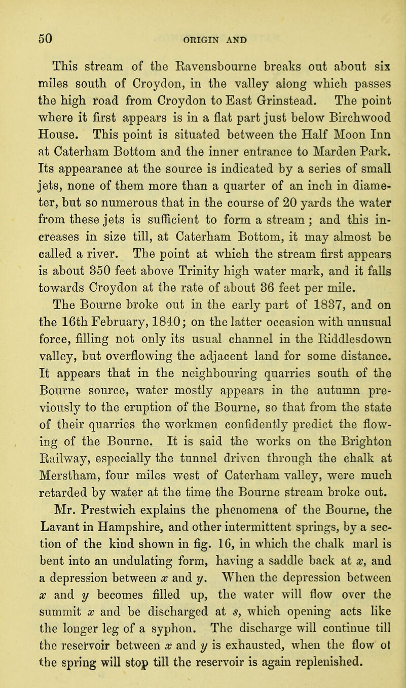 This stream of the Ravensbourne breaks out about six miles south of Croydon, in the valley aiong which passes the high road from Croydon to East Grinstead. The point where it first appears is in a flat part just below Birchwood House. This point is situated between the Half Moon Inn at Caterham Bottom and the inner entrance to Marden Park. Its appearance at the source is indicated by a series of small jets, none of them more than a quarter of an inch in diame- ter, but so numerous that in the course of 20 yards the water from these jets is sufficient to form a stream ; and this in- creases in size till, at Caterham Bottom, it may almost be called a river. The point at which the stream first appears is about 350 feet above Trinity high water mark, and it falls towards Croydon at the rate of about 36 feet per mile. The Bourne broke out in the early part of 1837, and on the 16th February, 1840; on the latter occasion with unusual force, filling not only its usual channel in the Riddlesdown valley, but overflowing the adjacent land for some distance. It appears that in the neighbouring quarries south of the Bourne source, water mostly appears in the autumn pre- viously to the eruption of the Bourne, so that from the state of their quarries the workmen confidently predict the flow- ing of the Bourne. It is said the works on the Brighton Railway, especially the tunnel driven through the chalk at Merstham, four miles west of Caterham valley, were much retarded by water at the time the Bourne stream broke out. Mr. Prestwich explains the phenomena of the Bourne, the Lavant in Hampshire, and other intermittent springs, by a sec- tion of the kind shown in fig. 16, in which the chalk marl is bent into an undulating form, having a saddle back at x, and a depression between x and y. When the depression between x and y becomes filled up, the water will flow over the summit x and be discharged at s, which opening acts like the longer leg of a syphon. The discharge will continue till the reservoir between x and y is exhausted, when the flow ot the spring will stop till the reservoir is again replenished.