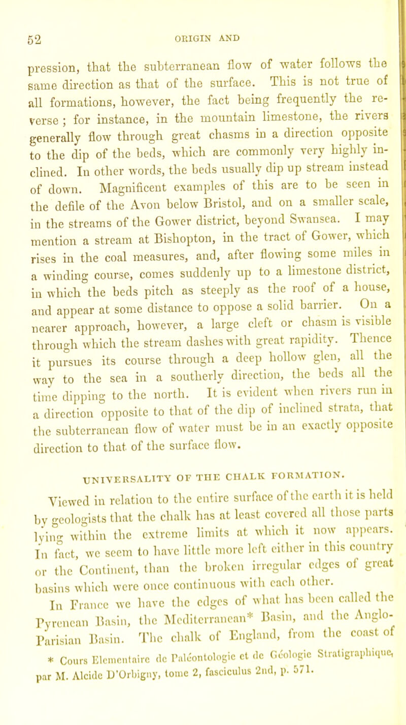 pression, that the subterranean flow of water follows the same direction as that of the surface. This is not true of all formations, however, the fact being frequently the re- verse ; for instance, in the mountain limestone, the rivers generally flow through great chasms in a direction opposite to the dip of the beds, which are commonly very highly in- clined. In other words, the beds usually dip up stream instead of down. Magnificent examples of this are to be seen in the defile of the Avon below Bristol, and on a smaller scale, in the streams of the Gower district, beyond Swansea. I may mention a stream at Bishopton, in the tract of Gower, which rises in the coal measures, and, after flowing some miles in a winding course, comes suddenly up to a limestone district, in which the beds pitch as steeply as the roof of a house, and appear at some distance to oppose a solid barrier. On a nearer approach, however, a large cleft or chasm is visible through which the stream clashes with great rapidity. Thence it pursues its course through a deep hollow glen, all the way to the sea in a southerly direction, the beds all the time dipping to the north. It is evident when rivers run in a direction opposite to that of the dip of inclined strata, that the subterranean flow of water must be in an exactly opposite direction to that of the surface flow. UNIVERSALITY OF THE CHALK FORMATION. Viewed in relation to the entire surface of the earth it is held by -eolo-ists that the chalk has at least covered all those parts lying within the extreme limits at which it now appears. In fact, we seem to have little more left either in tins country or the Continent, than the broken irregular edges of great basins which were once continuous with each other. In France we have the edges of what has been called the Fyrenean Basin, the Mediterranean* Basin, and the Anglo- Parisian Basin. The chalk of England, from the coast of * Cours Elemental dc Pal&ntologie ct de G&logie Straiigraphique, par M. Alcidc D'Orbigny, tome 2, fasciculus 2nd, p. 571.