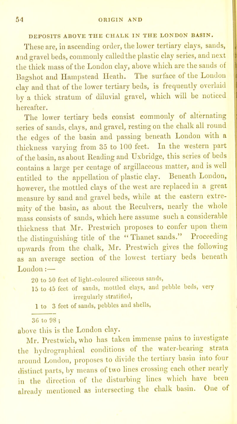 DEPOSITS ABOVE THE CHALK IN THE LONDON BASIN. These are, in ascending order, the lower tertiary clays, sands, and gravel beds, commonly called the plastic clay series, and next the thick mass of the London clay, above which are the sands of Bagshot and Hampstead Heath. The surface of the London clay and that of the lower tertiary beds, is frequently overlaid by a thick stratum of diluvial gravel, which will be noticed hereafter. The lower tertiary beds consist commonly of alternating series of sands, clays, and gravel, resting on the chalk all round the edges of the basin and passing beneath London with a thickness varying from 35 to 100 feet. In the western part of the basin, as about Reading and Oxbridge, this series of beds contains a large per centage of argillaceous matter, and is well entitled to the appellation of plastic clay. Beneath London, however, the mottled clays of the west are replaced in a great measure by sand and gravel beds, while at the eastern extre- mity of the basin, as about the Reculvers, nearly the whole mass consists of sands, which here assume such a considerable thickness that Mr. Prestwich proposes to confer upon them the distinguishing title of the  Thanet sands. Proceeding upwards from the chalk, Mr. Prestwich gives the following as an average section of the lowest tertiary beds beneath London:— 20 to 50 feet of light-coloured siliceous sands, 15 to 45 feet of sands, mottled clays, and pebble beds, very irregularly stratified, 1 to 3 feet of sands, pebbles and shells, 3G to !)8 ; above this is the London clay. Mr. Prestwich, who has taken immense pains to investigate the hydrographical conditions of the water-bearing strata around London, proposes to divide the tertiary basin into four distinct parts, by means of two lines crossing each other nearly in the direction of the disturbing lines which have been already mentioned ns intersecting the chalk basin. One of
