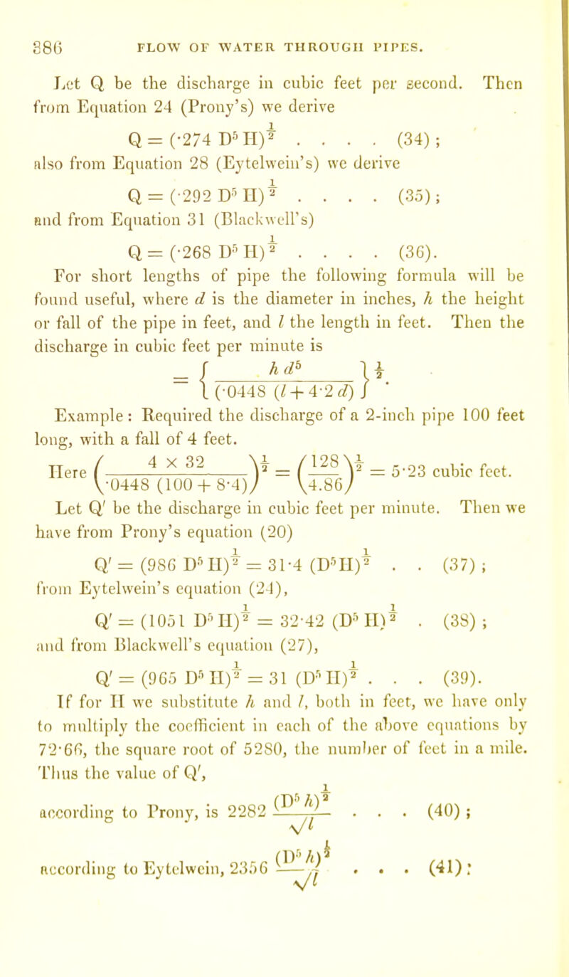 Let Q be the discharge in cubic feet per second. Then from Equation 24 (Prony's) we derive Q= (-274 DSH)* .... (34); also from Equation 28 (Eytelwein's) we derive Q = (-292 DSH)* .... (3.5); nnd from Equation 31 (Blackwell's) Q=(-268 D5H)2 .... (36). For short lengths of pipe the following formula will be found useful, where d is the diameter in inches, h the height or fall of the pipe in feet, and I the length in feet. Then the discharge in cubic feet per minute is ~ \ (-044S (1 + 4-2 0) J Example: Required the discharge of a 2-inch pipe 100 feet long, with a fall of 4 feet. Here ( ±^ V = (™\*= 5-23 cubic feet. \-044S (100 + S-4)/ \4MJ Let Q' be the discharge in cubic feet per minute. Then we have from Prony's equation (20) Q' = (9S6 D5 II)* =31-4 (D5H)* . . (37); from Eytelwein's equation (24), Q' = (1051 D5 H)* = 32 42 (D5 H)* . (38) ; and from Blackwell's equation (27), Q' = (965 Ds H)* = 31 (D» II)* . . . (39). If for II we substitute h and /, both in feet, we have only to multiply the coefficient in each of the above equations by 72-66, the square root of 5280, the number of feet in a mile. Tims the value of Q', i according to Prony, is 2282 (T>' ^ . . . (40) ; (1 )8 /() * according to Eytelwein, 2356 -—j . . . (41): V*