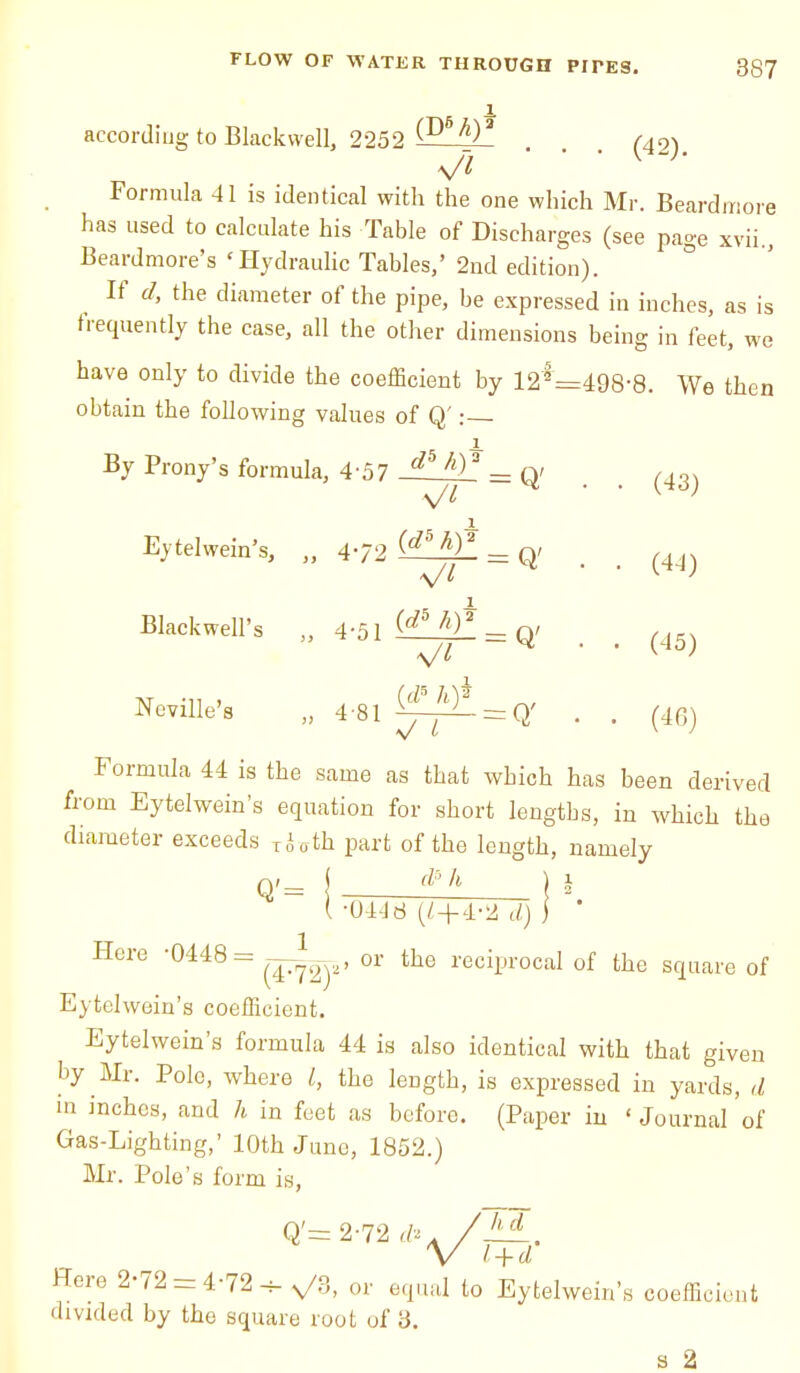 accordiug to BlackwelL 2252 (D6h)* . . . (42)# \Jl Formula 41 is identical with the one which Mr. Beardmore has used to calculate his Table of Discharges (see page xvii., Beardmore's 'Hydraulic Tables,' 2nd edition). If d, the diameter of the pipe, be expressed in inches, as is frequently the case, all the other dimensions being in feet, we have only to divide the coefficient by 12*=498-8. We then obtain the following values of Q': By Prony's formula, 4'57 J^il5=Q' . , (43) x Eytelwein's, „ 472 ^ h}* _ q, _ ^ x Blackwell's „ 4-51 _ q/ Neville's „ 4-81 = q (45) (46) Formula 44 is the same as that which has been derived from Eytelwein's equation for short lengths, in which the diameter exceeds T(Uth part of the length, namely d? h Q'= ( -0448 (Z+4-2 d) Here 0448= or the reciprocal of the square of Eytelwein's coefficient. Eytelwein's formula 44 is also identical with that given by Mr. Pole, where /, the length, is expressed in yards, d in inches, and h in feet as before. (Paper in ' Journal of Gas-Lighting,' loth June, 1852.) Mr. Pole's form is, Here 2-72 = 4-72-5-^/3, or equal to Eytelwein's coefficient divided by the square root of 3. a 2