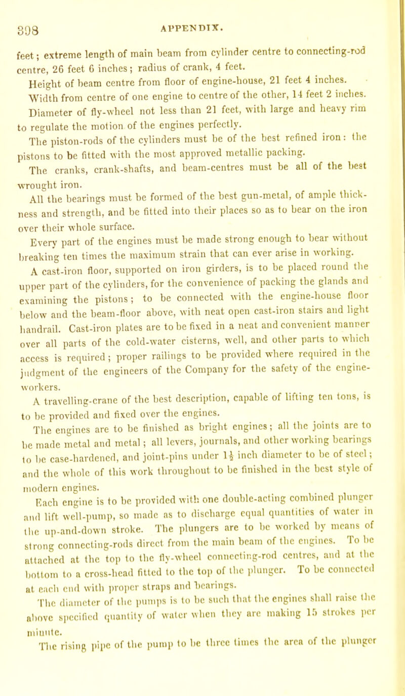 feet; extreme length of main beam from cylinder centre to connecting-rod centre, 26 feet 6 inches; radius of crank, 4 feet. Height of beam centre from floor of engine-house, 21 feet 4 inches. Width from centre of one engine to centre of the other, 14 feet 2 inches. Diameter of fly-wheel not less than 21 feet, with large and heavy rim to regulate the motion of the engines perfectly. The piston-rods of the cylinders must be of the best refined iron: the pistons to be fitted with the most approved metallic packing. The cranks, crank-shafts, and beam-centres must be all of the best wrought iron. All the bearings must be formed of the best gun-metal, of ample thick- ness and strength, and be fitted into their places so as to bear on the iron over their whole surface. Every part of the engines must be made strong enough to bear without breaking ten times the maximum strain that can ever arise in working. A cast-iron floor, supported on iron girders, is to be placed round the upper part of the cylinders, for the convenience of packing the glands and examining the pistons ; to be connected with the engine-house floor below and the beam-floor above, with neat open cast-iron stairs and light handrail. Cast-iron plates are to be fixed in a neat and convenient manner over all parts of the cold-water cisterns, well, and other parts to which access is required ; proper railings to be provided where required in the judgment of the engineers of the Company for the safety of the engine- workers. A travelling-crane of the best description, capable of lifting ten tons, is to be provided and fixed over the engines. The engines are to be finished as bright engines; all the joints are to be made metal and metal; all levers, journals, and other working bearings to be. case-hardened, and joint-pins under H inch diameter to be of steel; and the whole of this work throughout to be finished in the best style of modern engines. Each engine is to be provided with one double-acting combined plunger and lift well-pump, so made as to discharge equal quantities of water in the up-and-down stroke. The plungers are to be worked by means of strong connecting-rods direct from the main beam of the engines. To he attached at the top to the fly-wheel connecting-rod centres, and at the bottom to a cross-head fitted lo the top of the plunger. To be connected at each end with proper straps and bearings. The diameter of the pumps is to be such that the engines shall raise the above specified quantity of water when they are making 15 strokes per niiuutc. The rising pipe of the pump to be three times the area of the plunger