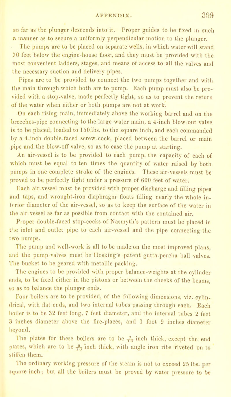 bo far as the plunger descends into it. Proper guides to be fixed in such a manner as to secure a uniformly perpendicular motion to the plunger. The pumps are to be placed on separate wells, in which water will stand 70 feet below the engine-house floor, and they must be provided with the most convenient ladders, stages, and means of access to all the valves and the necessary suction and delivery pipes. Pipes are to be provided to connect the two pumps together and with the main through which both are to pump. Each pump must also be pro- vided with a stop-valve, made perfectly tight, so as to prevent the return of the water when either or both pumps are not at work. On each rising main, immediately above the working barrel and on the breeches-pipe connecting to the large water main, a 4-inch blow-out valve is to be placed, loaded to 150 lbs. to the square inch, and each commanded by a -1-inch double-faced screw-cock, placed between the barrel or main pipe and the blow-off valve, so as to ease the pump at starting. An air-vessel is to be provided to each pump, the capacity of each of which must be equal to ten times the quantity of water raised by both pumps in one complete stroke of the engines. These air-vessels must be proved to be perfectly tight under a pressure of 600 feet of water. Each air-vessel must be provided with proper discharge and filling pipes and taps, and wrought-iron diaphragm floats filling nearly the whole in- terior diameter of the air-vessel, so as to keep the surface of the water in the air-vessel as far as possible from contact with the contained air. Proper double-faced stop-cocks of Nasmyth's pattern must be placed in t ie inlet and outlet pipe to each air-vessel and the pipe connecting the two pumps. The pump and well-work is all to be made on the most improved plans, and the pump-valves must be Ilosking's patent gutta-percha ball valves. The bucket to be geared with metallic packing. The engines to be provided with proper balance-weights at the cylinder ends, to be fixed either in the pistons or between the cheeks of the beams, so as to balance the plunger ends. Four boilers are to be provided, of the following dimensions, viz. cylin- drical, with flat ends, and two internal tubes passing through each. Each boiler is to be 32 feet long, 7 feet diameter, and the internal tubes 2 feet 3 inches diameter above the fire-places, and 1 foot 9 inches diameter beyond. The plates for these boilers are to be T7jj inch thick, except the end plates, which are to be Tnff 'inch thick, with angle iron ribs riveted on to stiffen them. The ordinary working pressure of (he steam is not to exceed 25 lbs. per Harare inch j but all the boilers must be proved by water pressure to be
