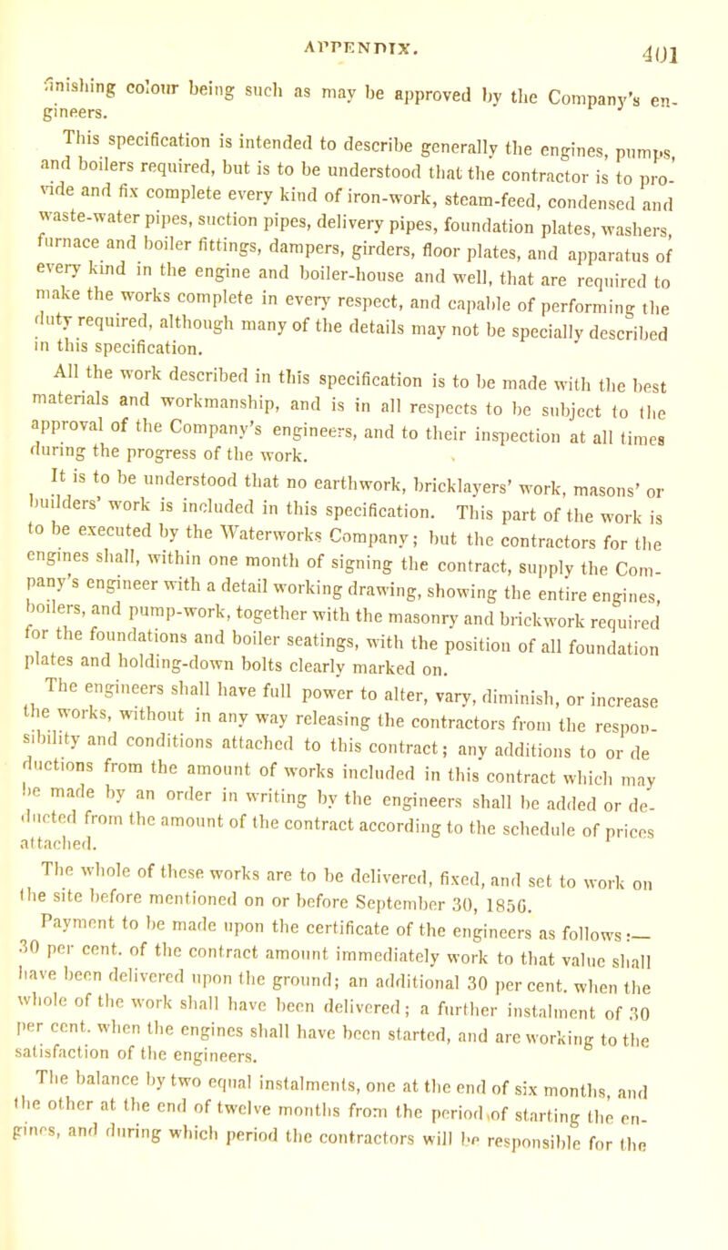 APPENDIX. 4(J2 Wishing colour being such as may be approved by the Company's en- gineers. This specification is intended to describe generally the engines, pumps and boilers required, but is to be understood that the contractor is to pro-' vide and fix complete every kind of iron-work, steam-feed, condensed and waste-water P,pes, suction pipes, delivery pipes, foundation plates, washers furnace and boiler fittings, dampers, girders, floor plates, and apparatus of every kind in the engine and boiler-house and well, that are required to make the works complete in every respect, and capable of performing the duty required, although many of the details may not be specially described in this specification. All the work described in this specification is to be made with the best materials and workmanship, and is in all respects to be subject to (he approval of the Company's engineers, and to their inspection at all times during the progress of the work. It is to be understood that no earthwork, bricklayers' work, masons' or builders' work is included in this specification. This part of the work is to be executed by the Waterworks Company; but the contractors for the engines shall, within one month of signing the contract, supply the Com- pany s engineer with a detail working drawing, showing the entire engines, boilers, and pump-work, together with the masonry and brickwork required for the foundations and boiler seatings, with the position of all foundation plates and holding-down bolts clearly marked on. The engineers shall have full power to alter, vary, diminish, or increase the works, without in any way releasing the contractors from the respon- sibility and conditions attached to this contract; any additions to or de ductions from the amount of works included in this contract which may be made by an order in writing by the engineers shall be added or de- ducted from the amount of the contract according to the schedule of prices attached. The whole of these works are to be delivered, fixed, and set to work on (he site before mentioned on or before September 30, 185G. Payment to be made upon the certificate of the engineers as follows — 30 per cent, of the contract amount immediately work to that value shall have been delivered upon the ground; an additional 30 percent, when the whole of the work shall have been delivered; a further instalment of 30 per cent, when the engines shall have been started, and are working to the satisfaction of the engineers. The balance by two equal instalments, one at the end of six months and (he other at the end of twelve months from the period,of starting the en gines, and during which period the contractors will In responsible for the