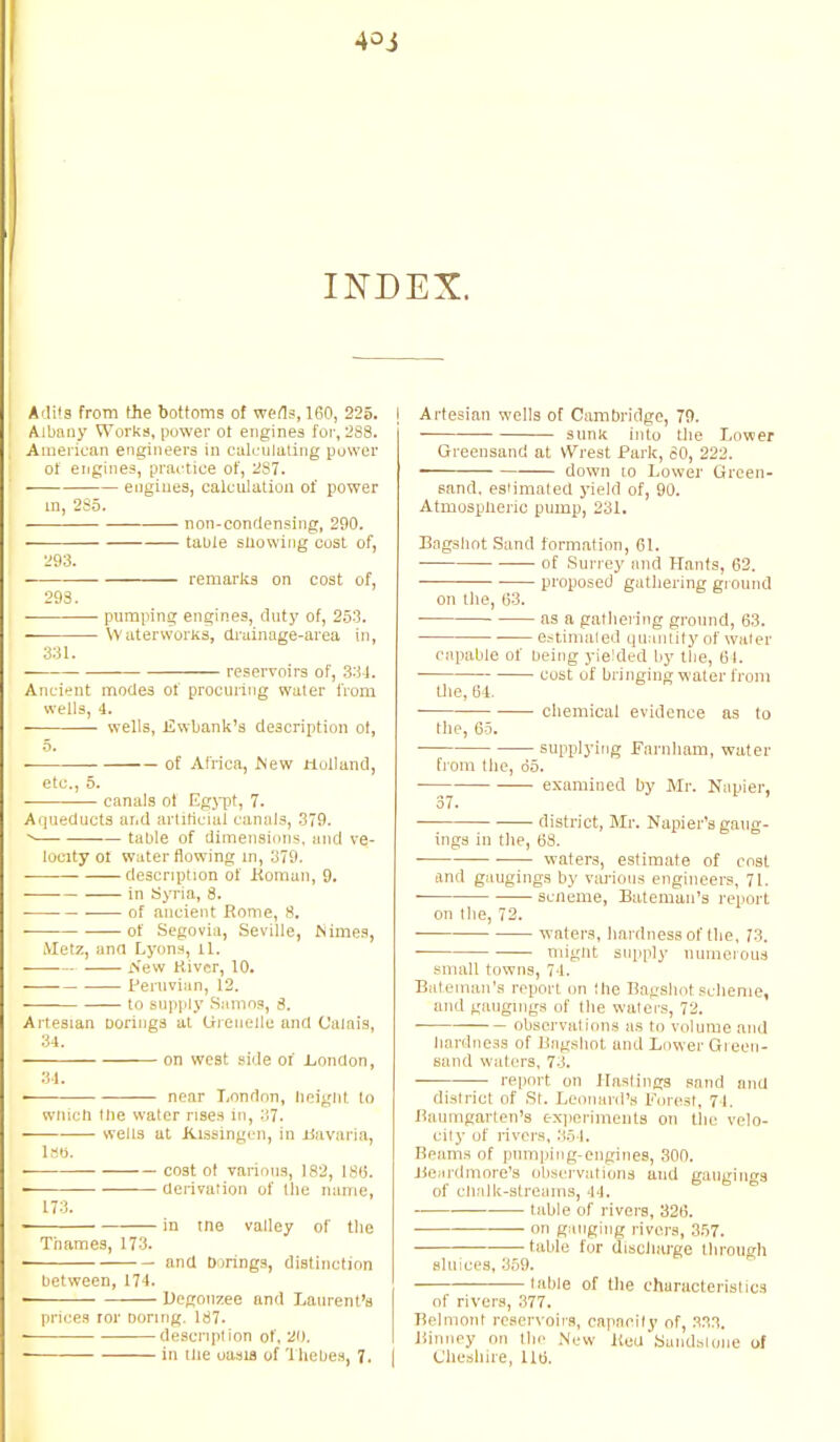 4oj INDEX. Adits from the bottoms of weds, 160, 225. Albany Works, power ot engines for, 2S8. American engineers in calculating power of engines, practice of, 287. engines, calculation of power m, 285. non-condensing, 290. table snowing cost of, 293. ■ remarks on cost of, 293. pumping engines, duty of, 253. Waterworks, drainage-area in, 331. reservoirs of, 331. Ancient modes of procuring water from wells, 4. wells, Uwbank's description ol, 5. of Africa, Mew Holland, etc., 5. canals of Egypt, 7. Aqueducts and artificial canals, 379. table of dimension's, and ve- locity ol water flowing m, 379. description of Koman, 9. in Syria, 8. of ancient Rome, 8. of Segovia, Seville, Nimes, Metz, and Lyons, 11. New River, 10. Peruvian, 12. to supply Samoa, 8. Artesian Dorings at Ureuelle and Calais, 34. on west side of .London, 34. ■ near London, height to wnicli tlie water rises in, 37. wells at Kissingen, in Havana, 1st*. 1 co3t ot various, 182, 186. derivation of the name, 173. ■ in tne valley of the Thames, 173. and borings, distinction between, 174. ' Degonzee and Laurent's prices ror Doring. 187. description of, 20. in tlie oasis of 1 nebes, 7. | Artesian wells of Cambridge, 79. sunk into the Lower Greensand at Wrest Park, 80, 222. ■ down lo Lower Green- sand, estimated yield of, 90. Atmosplieric pump, 231. Bagshot Sand formation, 61. of Surrey and Hants, 62. proposed gathering ground on the, 63. as a gathering ground, 63. estimated quantity of water capable of being yielded by the, 61. cost of bringing water from the, 64. chemical evidence as to the, 65. ■ supplying Farnham, water from the, do. examined by Mr. Napier, 37. district, Mr. Napier's gaug- ings in tlie, 68. ■ waters, estimate of cost and gaugings by various engineers, 71. scneme, Bateman's report on tlie, 72. waters, hardness of the, 73. ■ might supply numerous small towns, 74. Bateman's report on the Bagshot scheme, and gaugings of the waters, 72. observations as to volume and hardness of Bagshot and Lower Green- sand waters, 7.:. report on Hastings sand and district of St. Leonard's Forest, 71. Baumgarten's experiments on tlie velo- city of rivers, 35 I. Reams of pnmping-engines, 300. Beardmore's observations and gaugings of clialk-streams, 14. table of rivers, 326. on gauging rivers, 357. table for discharge through sluices, 359. table of the characteristics of rivers, 377. Belmont reservoirs, rapacity of, 333. Binney on the New KeU Sundslone of Cheshire, 116.