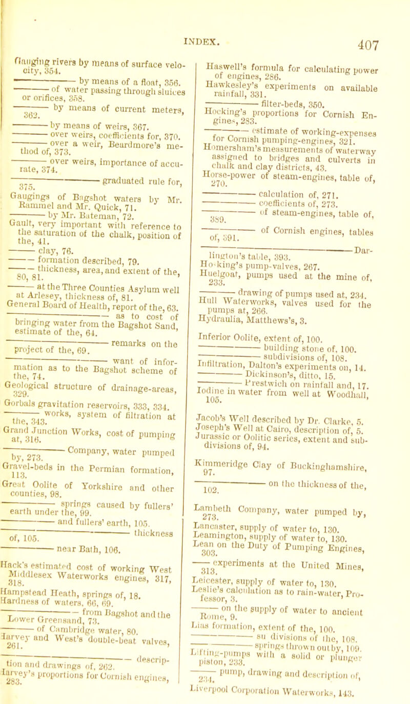 flanging rivers by means of surface velo- city, 354. —— by means of a float, 356. ■ of water passing through sluices or orifices, 358. by means of current meters, 362 by means of weirs, 367. over weirs, coefficients for, 370. ———over a weir, Beurdmore's me- thod of, 373. over weirs, importance of accu- rate, 374. 375. graduated rule for, Gaugings of Bngshot waters by Mr -Rammel and Mr. Quick, 71. ■ by Mr. Bateman, 72. Gault, very important with reference to the Sj[uration of ^ chalk> Position of clay, 76. formation described, 79. —— — thickness, area, and extent of the, at the Three Counties Asylum well at Arlesey, thickness of, 81. General Board of Health, report of the, 63. ~~7~. : -— as to cost of bringing water from the Bagshot Sand estimate of the, 6-1. ' ~~~r—~~—— remarks on the project of the, 69. ~ want of infor- mation as to the Bagshot scheme of the, 74. Geological structure of drainage-areas, Gorbals gravitation reservoirs, 333, 334. the 3l3W°rkS' SJstem of fixation at GraT3i6UnCti0n W°rk8' C0St of PumPig b 273 Company, water pumped Gravel-beds in the Permian formation, Great Oolite of Yorkshire and other counties, 98. — springs caused by fullers' earth under the, 99. and fullers' earth, 105. thickness of, 105. • near Bath, 106. Back's(estimated cost of working West Middlesex Waterworks engines, 317, Hampstead Heath, springs of, 18 ttardnesa of waters. 60, 69. —— from Bagshot and the Bower Greensand, 73. ~ of Cambridge water, 80 larvey and West's double-beat valves Sfol, ' tion and drawings of, 262 '|pscP- larvey's proportions for Cornish engines, Harwell's formula for calculating power of engines, 286. Hawkesley's experiments on available rainfall, 331. filter-beds, 350. Hocking's proportions for Cornish En- gines, 283. —- estimate of working-expenses tor Cornish pumping-engines, 321. Homersham'smeasurements of waterway assigned to bridges and culverts in chalk and clay districts, 43. Horse-power of steam-engines, table of, calculation of, 271. coefficients of, 273. ~~ °f steam-engines, table of, of g91 01 Cornish engines, tables 7. . ; Dur- Ungton's table, 393. Ho-king's pump-vulves, 267. H233g°nt' pUmps used at 0le mine of. TT ,, ,„ rawing of pumps used at, 234. Hull Waterworks, valves used for the pumps at, 266. Hydraulia, Matthews's, 3. Inferior Oolite, extent of, 100. building stone of, 100. —— ; subdivisions of, 108. Infiltration, Dalton's experiments oil, 14. Dickinson's, ditto, 15. — ;— Prestwich on rainfall and, 17. Iodine m water from well at Wood/mil, Jacob's Well described by Dr. Clarke 5 Joseph's Well at Cairo, description of, 5' Jurassic or Oolitic series, extent and sub- divisions of, 94. Kimmeridge Clay of Buckinghamshire, — 011 'he thickness of the, Lambeth Company, water pumped by, Lancaster, supply of water to, 130. Leamington, supply of water to, 130. 3030D UleDu,'y 0f Piping Engines, — experiments at the United Mines, Leicester, supply of water to, 130 Leslie's calculation as to rain-water Pro. lessor, 3. ~llome0n9th6 WPly °f Water t0 ancie,|t Lias formation, extent of the, loo. • su divisions of the, 108. T .... springs thrown outby. 109 Lit mg-pumps with a solid or plunjroi piston, 233. 1 miiKu] -—- pump, drawing and description of, Liverpool Corporation Waterworks, 148.