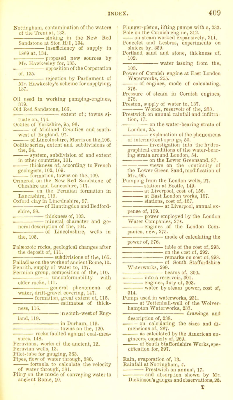 Nottingham, contamination of the waters of the Trent at, 133. sinking in the New Red Sandstone at Sion Hill, 134. . insufficiency of supply in 1369 at, 134. . proposed new sources by Mr. Hawkesley for, 135. i opposition of the Corporation of, 135. rejection by Parliament of Mr. Hawkesley's scheme for supplying, 137. Oil used in working pumping-engines, 319. Old Red Sandstone, 166. extent of; towns si- tuate on, 174. Oolites of Yorkshire, 95, 96. of Midland Couuties and south- west of England, 97. of Lincolnshire, Morris on the,106. Oolitic series, extent and subdivisions of the, 94. system, subdivision of and extent in other countries, 101. thickness of, according to French geologists, 102, 109. formation, towns on the, 109. Ormerod on the New Red Sandstone of Cheshire and Lancashire, 117. on the Permian formation in Lancashire, 119. Oxford clay in Lincolnshire, 97. — of Huntingdon and Bedford- shire, 98. thickness of, 103. ■ mineral character and ge- neral description of the, 104. of Lincolnshire, wells in the, 105. Palaeozoic rocks, geological changes after the deposit of, 111. ■ subdivisions of the, 165. Palladiason the works of ancient Rome, 10. Penrith, supply of water to, 137. Permian group, composition of the, 110. unconformability with older rocks. 111. — general phenomena of water, drift-gravel covering, 147. formation, great extent of, 115. estimate* of thick- ness, 116. ■ .1) south-west of Eng- land, 119. in Durham, 119. towns on the, 120. rocks faulted against coal-mea- sures, 148. Peruvians, works of the ancient, 12. Peruvian wells, 13. Pilot-tube for gauging, 363. Pipes, flow of water through, 380. formula to calculate the velocity of water tlirougb, 381. Pliny on the mode of conveying water to ancient Rome, 10. Plunger-piston, lifting pumps with a. 233. Pole on the Cornish engine, 312. on steam worked expansively, 311. Poncelet and Lesbros, experiments on sluices by, 359. Portland sand and stone, thickness of, 102. water issuing from the, 103. Power of Cornish engine at East London Waterworks, 255. of engines, mode of calculating, 276. Pressure of steam in Cornish engines, 278. Preston, supply of water to, 137. Works, reservoir of the, 333. Prestwich on annual rainfall and infiltra- tion, 17. on the water-bearing strata of London, 25. ■— explanation of the phenomena of intermittent springs, 50. investigation into the hydro- graphical conditions of the water-bear- ing strata around London, 54. on the Lower Greensand, 87. views on the continuity of the Lower Green Sand, modification of Mr., 90. Pumping from the London wells, 27. station at Bootle, 149. at Liverpool, cost of, 156. at East London works, 157. stations, cost of, 157. at Liverpool, annual ex- pense of, 159. power employed by the London Water Companies, 274. engines of the London Com- panies, new, 275. mode of calculating the power of, 276. table of the cost of, 293. on the cost of, 292. remarks on cost of, 298. of South Staffordshire Waterworks, 299. beams of, 300. into a reservoir, 301. engines, duty of, 303. water by steam power, cost of, 314. Pumps used in waterworks, 231. — at Tettenhall-well of the Wolver- hampton Waterworks, 237. drawings and description of, 238. on calculating the sizes and di- mensions of, 267. as calculated by the American en- gineers, capacity of, 269. . of South Staffordshire Works, spe- cification for, 397. Rain, evaporation of, 13. Rainfall at Nottingham, 4. Prestwich on annual, 17. — and absorption shown by Mr. Dickinson's gauges andobBervations,^. T