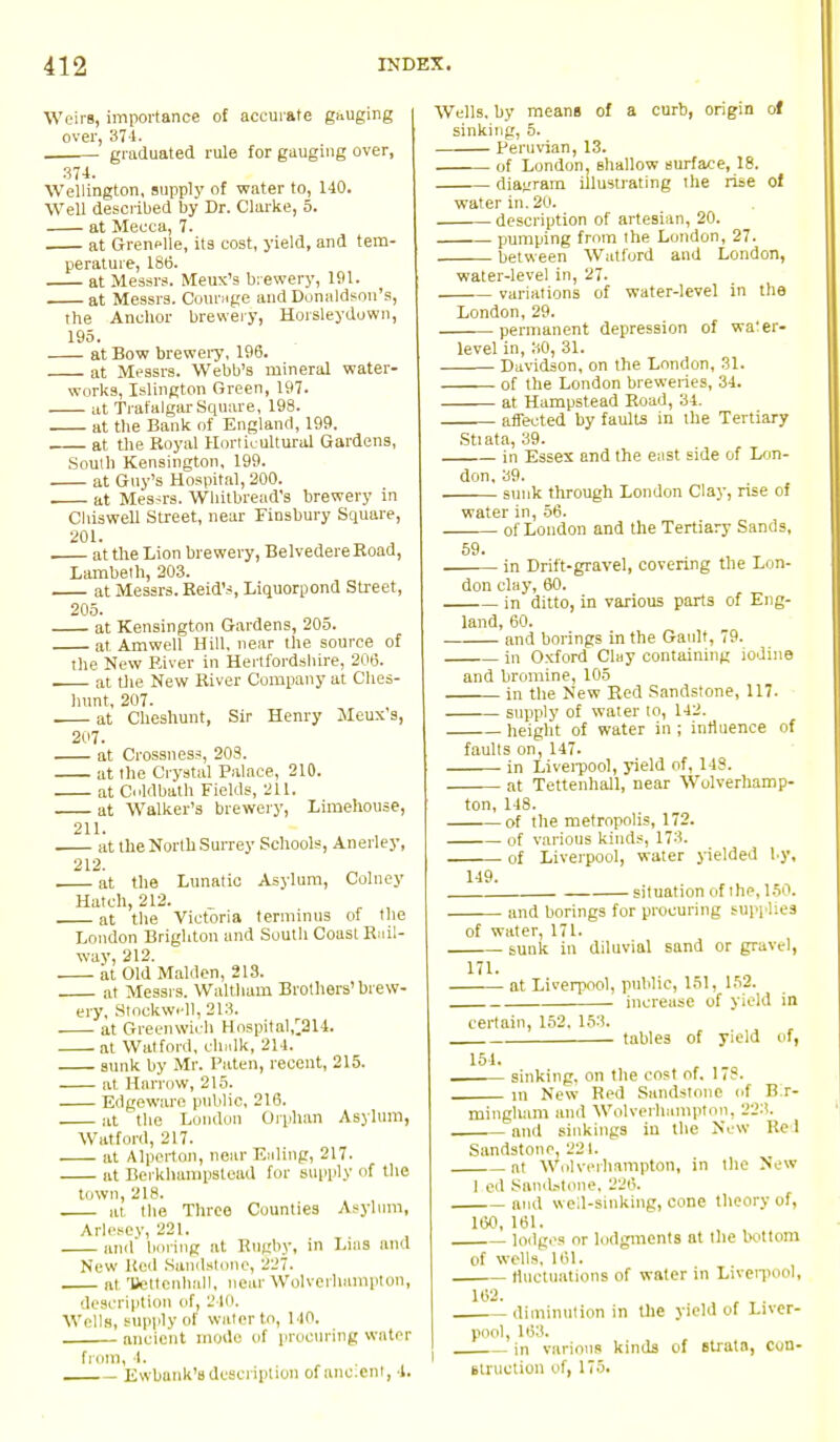 Weirs, importance of accurate gauging over, 37-4. graduated rule for gauging over, 374. Wellington, supply of water to, 140. Well described by Dr. Clarke, 5. at Mecca, 7. at Grenelle, its cost, yield, and tem- perature, 186. at Messrs. Meux's brewery, 191. at Messrs. Courage and Donaldson's, the Anchor brewery, Horsleydown, 195. at Bow brewery, 196. at Messrs. Webb's mineral water- works, Islington Green, 197. at Trafalgar Square, 198. at the Bank of England, 199. at the Royal Horticultural Gardens, South Kensington, 199. at Guy's Hospital, 200. . at Messrs. Wliitbread's brewery in Chiswell Street, near Finsbury Square, 201. at the Lion brewery, Belvedere Boad, Lambeth, 203. at Messrs. Reid's, Liquorpond Street, 205. at Kensington Gardens, 205. at Amwell Hill, near the source of the New River in Hertfordshire, 206. . at the New River Company at Ches- hunt, 207. . at Cheshunt, Sir Henry Meux's, 207. at Crossness, 203. at the Crystal Palace, 210. at O'ldbath Fields, 211. at Walker's brewery, Limehouse, 211. at the North Surrey Schools, Anerley, . at the Lunatic Asylum, Colney Hatch, 212. _ , , , at the Victoria terminus of the London Brighton and South Coast Rail- way, 212. at Old Maiden, 213. at Messrs. Waltham Brothers'brew- ery, Stoekwell, 213. at Greenwich Hospital,^214. at Watford, chalk, 214. sunk by Mr. Paten, recent, 215. at Harrow, 215. Edgeware public, 216. at the London Orphan Asylum, Watford, 217. at Alperton, near Ealing, 217. at Berkhampstoad for supply of the town, 218. at, the Three Counties Asylum, Arlesey, 221. and boring at Rugby, in Luis and New Keil .Sandstone, 227. , n! Ttettenhall, near Wolverhampton, description of, 240. Weils, supply of water to, uo. ancient mode of procuring water from, 4. Ewbank'sdescription of anc.enl, 4. Wells, by means of a curb, origin of sinking, 5. Peruvian, 13. of London, shallow surface, 18. diagram illustrating the rise of water in. 20. description of artesian, 20. pumping from the London, 27. between Watford and London, water-level in, 27. variations of water-level in the London, 29. permanent depression of water- level in, 30, 31. Davidson, on the London, 31. of the London breweries, 34. at Hampstead Road, 34. affected by faults in the Tertiary Stiata, 39. in Essex and the east side of Lon- don, 39. sunk through London Clay, rise of water in, 56. - of London and the Tertiary Sands, 59. in Drift-gravel, covering the Lon- don clay, 60. in ditto, in various parts of Eng- land, 60. and borings in the Gault, 79. in Oxford Clay containing iodine and bromine, 105 in the New Red Sandstone, 117. supply of water to, 142. height of water in ; influence of faults on, 147. in Liverpool, yield of, 148. at Tettenhall, near Wolverhamp- ton, 148. of the metropolis, 172. of various kinds, 173. of Liverpool, water yielded by, 149. situation of the, 15 and borings for procuring sup] lies of water, 171. sunk in diluvial sand or gravel] at Liverpool, public, 151, 152. increase of yield in certain, 152. 153. 151. tables of yield of, sinking, on the cost of. 178. m New Red Sandstone of B.r- mingham and Wolverhampton. 223. ■ and sinkings in the New Re 1 Sandstone, 224. at Wolverhampton, in the New I Sandstone, 226. and well-sinking, cone theory of, 160, 161. lodges or lodgments at the bottom of well9, 161. fluctuations of water in Liverpool, diminution in the yield of Liver- pool, 163. in various kinds of strata, Con- struction of, 175.