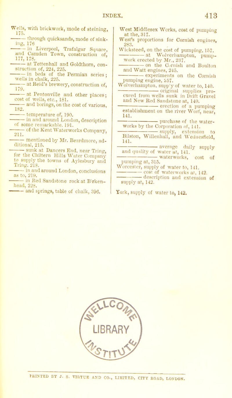 Wells, with brickwork, mode of steining, 175. through quicksands, mode of sink- ing, 176 in Liverpool, Trafalgar Square, and Camden Town, construction of, 177, 178. ' at Tettenhall and Goldthom, con- struction of, 224, 225. in beds of the Permian series ; wells in chalk, 225. ■ at Reid's brewery, construction of, 179. ' at Pentonville and other places; cost of wells, etc., 181. and borings, on the cost of various, 182. temperature of, 190. in and around London, description of some remarkable. 191. of the Kent Waterworks Company. 211. 1  mentioned by Mr. Benrdmore, ad- ditional, 215. sunk at Dancers End, near Tring, for the Chiltern Hills Water Company to supply the towns of Aylesbury and Tring. 213. in and around London, conclusions as to, 219. in Red Sandstone rock at Birken- head, 228. and springs, table of chalk, 396. West Middlesex Works, cost of pumping at the, 317. West's proportions for Cornish engines, 283. Wicksteed, on the cost of pumping, 157. at Wolverhampton, pump- work erected by Mr., 237. on the Cornish and Boulton and Watt engines, 215. experiments on the Cornish pumping engine, 257. Wolverhampton, supp'y of water to, 140. original supplies pro- cured from wells sunk in Drift Gravel and New Red Sandstone at, 140. ■ erection of a pumping establislmient on the river Worf, near. 141. purchase of the water- works by the Corporation of, 1 11. supply, extension to Bilston, Willenhall, and Wednesfield, 141. average daily supply and quality of water at, 141. waterworks, cost of pumping at, 315. Worcester, supply of water to, Ml. cost of waterworks at, 142. description and extension of supply at, 142. York, supply of water to, 142.