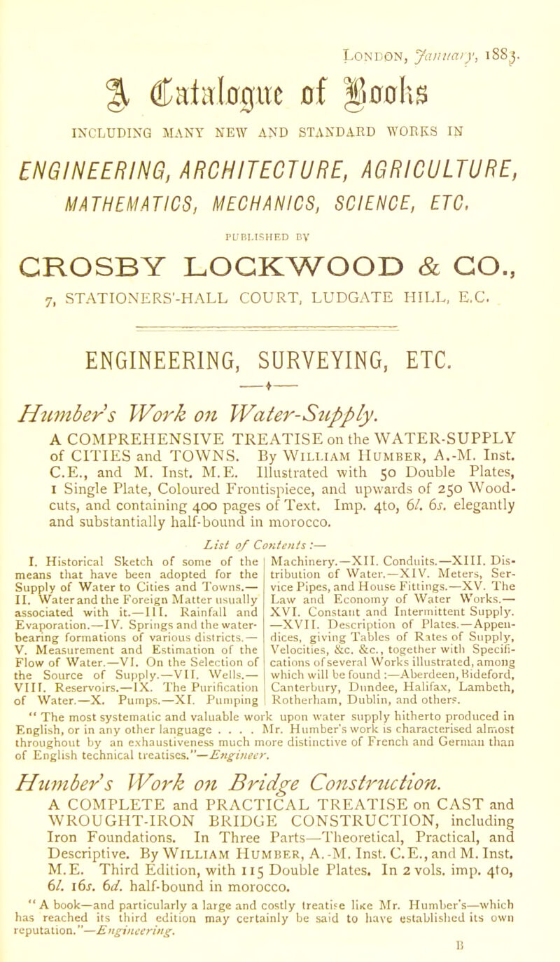 London, January, i8S j. % Catalcrpe 0,f Innate INCLUDING MANY NEW AND STANDARD WORKS IN ENGINEERING, ARCHITECTURE, AGRICULTURE, MATHEMATICS, MECHANICS, SCIENCE, ETC, PUBLISHED BV CROSBY LOGKWOOD & CO., 7l STATIONERS'-HALL COURT, LUDGATE HILL, E.C. ENGINEERING, SURVEYING, ETC. Httmbers Work on Water-Supply. A COMPREHENSIVE TREATISE on the WATER-SUPPLY of CITIES and TOWNS. By William Humber, A.-M. Inst. C.E., and M. Inst. M.E. Illustrated with 50 Double Plates, 1 Single Plate, Coloured Frontispiece, and upwards of 250 Wood- cuts, and containing 400 pages of Text. Imp. 4to, 61. 6s. elegantly and substantially half-bound in morocco. List 0/ Contents :— I. Historical Sketch of some of the means that have been adopted for the Supply of Water to Cities and Towns.— II. Waterandthe Foreign Matter usually associated with it.—III. Rainfall and Evaporation.—IV. Springs and the water- bearing formations of various districts.— V. Measurement and Estimation of the Flow of Water.—VI. On the Selection of the Source of Supply.—VII. Wells.— VIII. Reservoirs.—IX. The Purification of Water.—X. Pumps.—XI. Pumping Machinery.—XII. Conduits.—XIII. Dis- tribution of Water.—XIV. Meters, Ser- vice Pipes, and House Fittings.—XV. The Law and Economy of Water Works.— XVI. Constant and Intermittent Supply. —XVII. Description of Plates.—Appen- dices, giving Tables of Rates of Supply, Velocities, &c. &c., together with Specifi- cations of several Works illustrated, among which will be found :—Aberdeen, Bideford, Canterbury, Dundee, Halifax, Lambeth, Rotherham, Dublin, and others. The most systematic and valuable work upon water supply hitherto produced in English, or in any other language .... Mr. Humber's work is characterised almost throughout by an exhaustiveness much more distinctive of French and German than of English technical treatises.—Engineer. Humber's Work on Bridge Construction. A COMPLETE and PRACTICAL TREATISE on CAST and WROUGHT-IRON BRIDGE CONSTRUCTION, including Iron Foundations. In Three Parts—Theoretical, Practical, and Descriptive. By William Humber, A.-M. Inst. C.E., and M. Inst. M.E. Third Edition, with 115 Double Plates. In 2 vols. imp. 4to, 61. \6s. 6d, half-bound in morocco. A book—and particularly a large and costly treatise liKe Mr. Humber's—which has reached its third edition may certainly be said to have established its own reputation.—Engineering. B