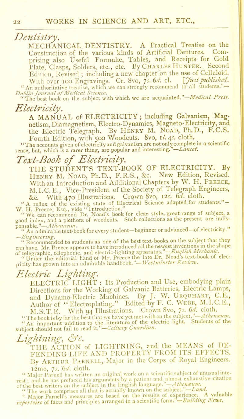 Dentistry. MECHANICAL DENTISTRY. A Practical Treatise on the Construction of the various kinds of Artificial Dentures. Com- prising also Useful Formula;, Tables, and Receipts for Gold Hate, Clasps, Solders, etc., etc. By Charles Hunter. Second Ednion, Revised ; including a new chapter on the use of Celluloid. With over ioo Engravings. Cr. 8vo, 7s. 6d. cl. {Justpublished.  An authoritative treatise, which we can strongly recommend to all students. — Dublin Journal of Medical Science. The best book on the subject with which we are acquainted.' —Medical Press. Electricity. A MANUAL of ELECTRICITY; including Galvanism, Mag. netism, Diamagnetism, Electro-Dynamics, Magneto-Electricity, and the Electric Telegraph. By Henry M. Noad, Ph.D., F.C.S. Fourth Edition, with 500 Woodcuts. 8vo, ll. 4s. cloth.  The accounts given of electricity and galvanism are not only complete in a scientific sense, but, which is a rarer thing, are popular and interesting.—Lancet. Text-Book of Electricity. THE STUDENT'S TEXT-BOOK OF ELECTRICITY. By Henry M. Noad, Ph.D., F.R.S., &c. New Edition, Revised. With an Introduction and Additional Chapters by W. H. Preece, M.I.C.E., Vice-President of the Society of Telegraph Engineers, &c. With 470 Illustrations. Crown 8vo, 12*. 6d. cloth. A reflex of the existing state of Electrical Science adapted for students.- W. H. Preece, Esq., vide  Introduction.  We can recommend Dr. Noad's book for clear style, great range of subject, a good index, and a plethora of woodcuts. Such collections as the present are indis- pensable.—Athentntw. . . „  An admirable text-book for every student—beginner or advanced—of electricity. —Engineering. . , .  Recommended to students as one of the best text-books on the subject that they can have. Mr. Preece appears to have introduced all the newest inventions in the shape of telegraphic, telephonic, and electric-lighting apparatus.— English Mechanic.  Under the editorial hand of Mr. Preece the late Dr. Noad s text book of elec- tricity has grown into an admirable handbook.— Westminster Review. Electric Lighting. ELECTRIC LIGHT : Its Production and Use, embodying plain Directions for the Working of Galvanic Batteries, Electric Lamps, and Dynamo-Electric Machines. By J. W. URQUHART, C.E., Author of  Electroplating. Edited by F. C. Webb, M.I.C.E., M.S.T.E. With 94 Illustrations. Crown 8vo, Js. 6d. cloth. The book is by far the best that we have yet met with on the subject.—Athetutuin. An important addition to the literature of the electric light. Students of the subject should nut fail to read it.—Colliery Guardian. Lightning, &c. Till''. ACTION of LIGHTNING, ?nd the MEANS of DE- FENDING LIFE AND PROPERTY FROM ITS EFFECTS. By Arthur Parnell, Major in the Corps of Royal Engineers. 121110, js. Gd. cloth.  Major Parnell has written an original work on a scientific subject of unusual inte- rest ; and he has prefaced his arguments by a patient and almost exhaustive citation of the best writers on the subject in the English language.—Athtnaum.  The work comprises all that is actually known on the subject. —Land.  Major Parnell's measures arc based on the results of experience. A valuable repertoire of facts and principles arranged in a scientific form.' —L'l/itdmjr News,