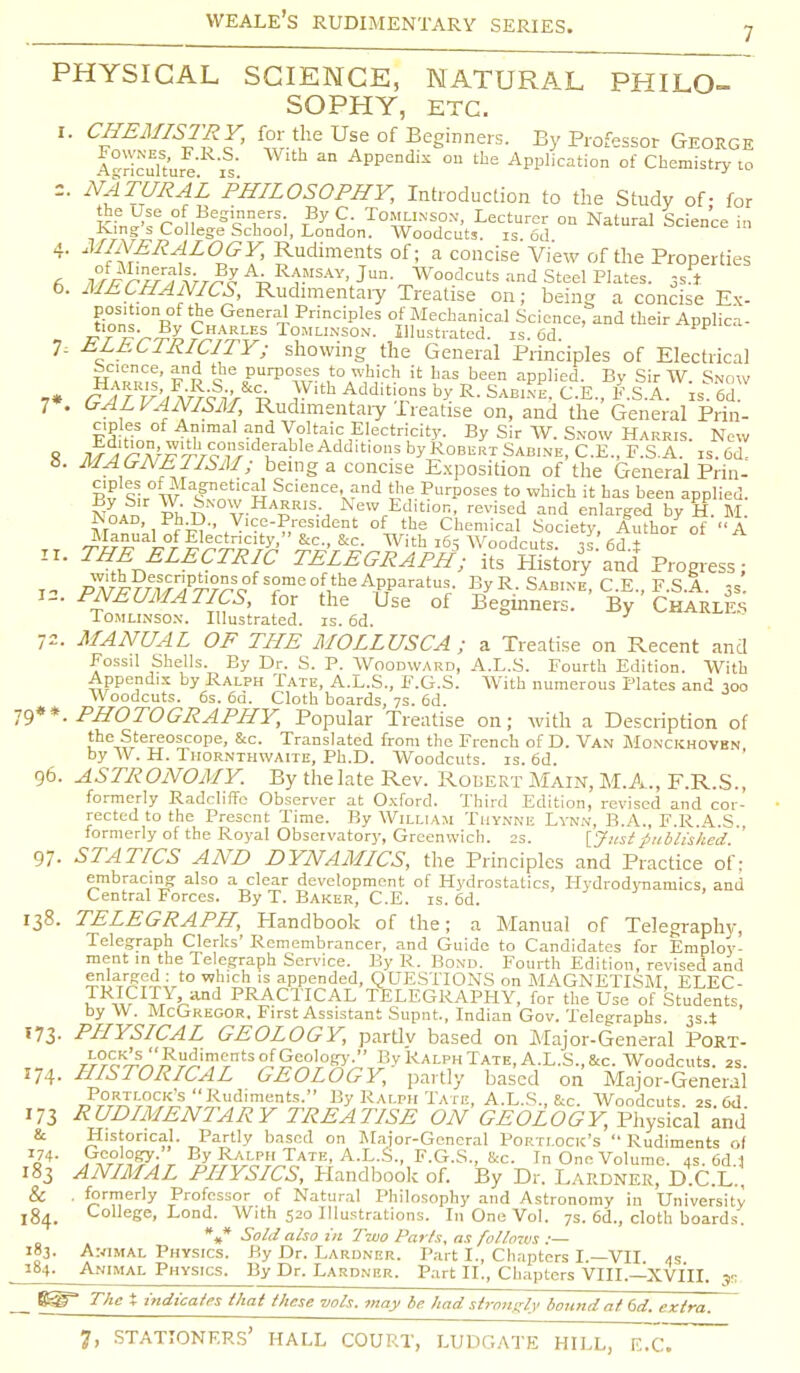 PHYSICAL SCIENCE, NATURAL PHILO- SOPHY, ETC. i. CHEMISTRY, for the Use of Beginners. By Professor George Agriculture is AppCndis 011 the Application of Chemistry to =. NATURAL 'PHILOSOPHY, Introduction to the Study of- for the Use of Beginners. By C. Tomlinson, Lecturer on Natural Science in King's College School, London. Woodcuts, is 6d science m 4. MINERALOGY, Rudiments of; a concise View of the Properties ft li^n£r?*>T^AvRfISAY'Jun- Woodcuts and Steel Plates. 3s r o. MECHANICS, Rudimentaiy Treatise on; being a concise Ex- £'7f*e General Principles of Mechanical Science, and their Applica- - irr ir^l T°MLI*S0N- Illustrated, is. 6d. ™ 7, HLEC1RICITY; showing the General Principles of Electrical Science, and the purposes to which it has been applied. By Sir W Snow 7 . GALVANISM, Rudimentaiy ireatise on, and the General Prin- Fd Hnn „ M,mal • ?d Voltaic Electricity. By Sir W. Snow Harris. New S /A A;^^ro°^Sldlrable Add,tl°s by Robert Sabine, C.E., F.S.A. is. 6d- 8. MAGNE I ISM; being a concise Exposition of the General Prin - Pv Sir wTetlCH Science, and the Purposes to which it has been applied. nL™ kNTHa£R,S-j NewrEdit!°n. revised and enlarged by H. M Noad, Ph.l) Vice-President of the Chemical Society, Author of A Manual of Electricity, &c., &c. With 16? Woodcuts is 66 ± 11. THE ELECTRIC TELEGRAPH*; ite ffistor?'and Progress; jn /W^v7^c re^Vhe^PT?aratu|- ByR-SAB.NE,C.E.,F.S.A. 3s. x- RHEUMATICS, for the Use of Beginners. By Charles Tomlinson. Illustrated, is. 6d. 72. MANUAL OF THE MOLLUSC A ; a Treatise on Recent and Fossil Shells. By Dr. S. P. Woodward, A.L.S. Fourth Edition. With Appendix by Ralph Tate, A.L.S., F.G.S. With numerous Plates and 300 Woodcuts. 6s. 6d. Cloth boards, 7s. 6d. 79**. PHOTOGRAPHY, Popular Treatise on; with a Description of the Stereoscope, &c. Translated from the French of D. Van Monckhovbn by W. H. Thornthwaite, Ph.D. Woodcuts, is. 6d. 96. ASTRONOMY. By thelate Rev. Robert Main, M.A., F.R.S., formerly Radcliffe Observer at Oxford. Third Edition, revised and cor- rected to the Present Time. By William Tuynne Lynn, B.A., F.R.A.S. formerly of the Royal Observatory, Greenwich. 2s. [Just published 97- STATICS AND DYNAMICS, the Principles and Practice of: embracing also a clear development of Hydrostatics, Hydrodynamics, and Central Forces. By T. Baker, C.E. is. 6d. 138. TELEGRAPH, Handbook of the; a Manual of Telegraphy, Telegraph Clerks' Remembrancer, and Guide to Candidates for Employ- ment in the Telegraph Service. By R. Bond. Fourth Edition, revised and Su$5SSUrto w^hJ! aPPended. QUESTIONS on MAGNETISM, ELEC- JRw IfrlVilnd PRACTICAL TELEGRAPHY, for the Use of Students, by VV. McGregor, First Assistant Supnt, Indian Gov. Telegraphs. 3S4 173- PHYSICAL GEOLOGY, partiv based on Major-General Port- ';°=K'S''Rudiments°fGeologj-. By Ralph Tate, A.L.S., &c. Woodcuts. 2s. 174. HISTORICAL GEOLOGY, partly based on Major-General Portlock's Rudiments. By Ralph Tate, A.L.S., Uc. Woodcuts 2s Cd 173 RUDIMENTARY TREATISE ON GEOLOGY, Physical and & Historical. Partly based on Major-General Portlock's  Rudiments of o74' t ^yrRT^P,UTATE' A-L-S-. F-G.S., &c. In One Volume. 4s. 6d.1 183 ANIMAL PHYSICS, Handbook of. By Dr. Lardner, D.C.L., & . formerly Professor of Natural Philosophy and Astronomy in University 184. College, Lond. With 520 Illustrations. In One Vol. 7s. 6d., cloth boards. *#* Sold also in Two Parts, as follows :— 183. Animal Physics. By Dr. Lardner. Part I., Chapters I —VII as 184. Animal Physics. By Dr. Lardner. Part II., Chapters VIII.—XVIII. ys The X indicates that these vols, may be had strongly bound at 6d. extra.