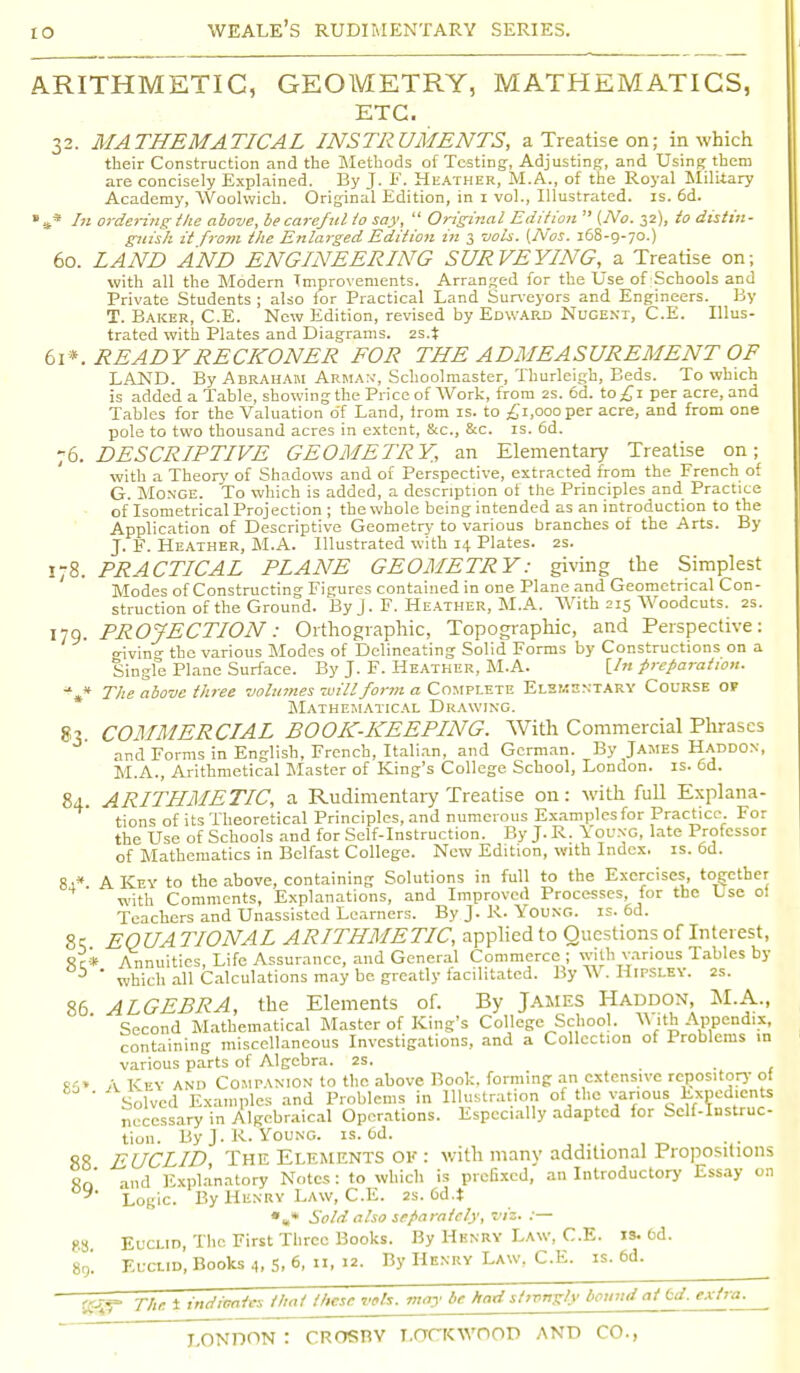 ARITHMETIC, GEOMETRY, MATHEMATICS, ETC. 32. MATHEMATICAL INSTRUMENTS, a Treatise on; in which their Construction and the Methods of Testing-, Adjusting, and Using them are concisely Explained. By J. F. Heather, M.A., of the Royal Military Academy, Woolwich. Original Edition, in 1 vol., Illustrated, is. 6d. »** In ordering-the above, be careful io say,  Original Edition  (No. 32), to distin- guish it from the Enlarged Edition in 3 vols. (Nos. 168-9-70.) 60. LAND AND ENGINEERING SURVEYING, a Treatise on; with all the Modern Improvements. Arranged for the Use of Schools and Private Students ; also for Practical Land Surveyors and Engineers. By T. Baker, C.E. New Edition, revised by Edward Nugent, C.E. Illus- trated with Plates and Diagrams. 2s.i 61*. READY RECKONER FOR THE ADMEASUREMENT OF LAND. By Abraham Arman, Schoolmaster, Thurleigh, Beds. To which is added a Table, showing the Price of Work, from 2s. 6d. to^i per acre, and Tables for the Valuation o'f Land, from is. to £1,000 per acre, and from one pole to two thousand acres in extent, &c, &c. is. 6d. 76. DESCRIPTIVE GEOMETRY., an Elementary Treatise on; with a Theory' of Shadows and of Perspective, extracted from the French of G. Monge. To which is added, a description of the Principles and Practice of'lsometrical Projection ; the whole being intended as an introduction to the Application of Descriptive Geometry- to various branches of the Arts. By J. F. Heather, M.A. Illustrated with 14 Plates. 2s. 178. PRACTICAL PLANE GEOMETRY: giving the Simplest Modes of Constructing Figures contained in one Plane and Geometrical Con- struction of the Ground. By J. F. Heather, M.A. With 215 Woodcuts. 2s. 179. PROJECTION: Orthographic, Topographic, and Perspective: tnvin^ the various Modes of Delineating Solid Forms by Constructions on a Single Plane Surface. By J. F. Heather, M.A. [/» preparation. %* The above three volumes mill form a Complete Elementary Course of Mathematical Drawing. 8?. COMMERCIAL BOOK-KEEPING. With Commercial Phrases and Forms in English, French, Italian, and German. By James Haddon, M.A., Arithmetical Master of King's College School, London, is. 6d. 84. ARITHMETIC, a Rudimentary Treatise on: with full Explana- tions of its Theoretical Principles, and numerous Examplesfor Practice. Foi the Use of Schools and for Self-Instruction. By J.R. Young, late Professor of Mathematics in Belfast College. New Edition, with Index, is. 6d. 8-* A Key to the above, containing Solutions in full to the Exercises, together ' with Comments, Explanations, and Improved Processes, for the Use ol Teachers and Unassisted Learners. By J.R. Young, is. 6d. 8c; EOUA TIONAL ARITHMETIC, applied to Questions of Interest, Sc* Annuities, Life Assurance, and General Commerce ; with various Tables by b ' which all Calculations may be greatly facilitated. By W . Hipsley. 2s. 86 ALGEBRA, the Elements of. By James Haddon, M.A., Second Mathematical Master of King's College School. W ith Appendix, containing miscellaneous Investigations, and a Collection of Problems in various parts of Algebra. 2s. R1» A Key and Companion to the above Book, forming an extensive repository of ' Solved Examples and Problems in Illustration of the various Expedients necessary in Algebraical Operations. Especially adapted for Self-instruc- tion. By J. R.Young, is. Cd. EUCLID, The Elements ok : with many additional Propositions and Explanatory Notes: to which is prefixed, an Introductory Essay on Logic. By Henry Law, C.E. 2s. 6d.t •»* Sold also separately, viz. :— Euclid, The First Three Books. By Henry Law, C.E. is. 6d. Euclid, Books 4, 5, °, n, 12. By Henry Law, C.E. is. 6d. 89. 88. 8g. SS^ The 1 indicates that these vols, may be had strongly bound at Cd. extra.