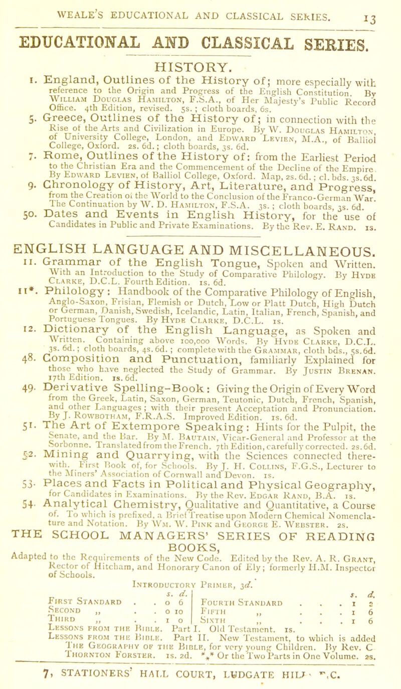 EDUCATIONAL AND CLASSICAL SERIES. HISTORY. I. England, Outlines of the History of; more especially with reference to the Origin and Progress of the English Constitution By William Douglas Hamilton, F.S.A., of Her Majesty's Public Record Office. 4th Edition, revised. 5s. ; cloth boards, 6s. 5. Greece, Outlines of the History of; in connection with the Rise of the Arts and Civilization in Europe. By W. Douglas Hamilton of University College, London, and Edward Levien, M.A., of Balliol College, Oxford. 2s. 6d.; cloth boards, 3s. 6d. 7. Rome, Outlines of the History of: from the Earliest Period to the Christian Era and the Commencement of the Decline of the Empire By Edward Levien, of Balliol College, Oxford. Map, 2s.6d.; cl.bds 3s 6d 9. Chronology of History, Art, Literature, and Progress,' from the Creation oi the World to the Conclusion of the Franco-German War The Continuation by W. D. Hamilton, F.S.A. 3s. ; cloth boards 3s 6d 50. Dates and Events in English History, for the use of Candidates in Public and Private Examinations. By the Rev. E. Rand. is. ENGLISH LANGUAGE AND MISCELLANEOUS. 11. Grammar of the English Tongue, Spoken and Written. With an Introduction to the Study of Comparative Philology. By Hyde Clarke, D.C.L. Fourth Edition, is. 6d. it». Philology: Handbook of the Comparative Philology of English, Anglo-Saxon, Frisian, Flemish or Dutch, Low or Piatt Dutch, High Dutch or German, Danish, Swedish, Icelandic, Latin, Italian, French, Spanish, and Portuguese Tongues. By Hyde Clarke, D.C.L. is. 12. Dictionary of the English Language, as Spoken and Written. Containing above 100,000 Words. By Hyde Clarke, D.C.L. 3s. 6d.; cloth boards, 4s. 6d. ; complete with the Grammar, cloth bds., 5s. 6d. 48. Composition and Punctuation, familiarly Explained for those who have neglected the Study of Grammar. By Justin Brenan. 17th Edition, is. 6d. 49. Derivative Spelling-Book: Giving the Origin of Every Word from the Greek, Latin, Saxon, German, Teutonic, Dutch, French, Spanish, and other Languages ; with their present Acceptation and Pronunciation. By J. Rowbotham, F.R.A.S. Improved Edition, is. 6d. 51. The Art of Extempore Speaking : Hints for the Pulpit, the Senate, and the Bar. By M. Bautain, Vicar-General and Professor at the Sorbonne. Translated from the French. 7th Edition, carefully corrected. 2s.6d. 52. Mining and Quarrying, with the Sciences connected there- with. First Book of, for Schools. By J. H. Collins, F.G.S., Lecturer to the Miners' Association of Cornwall and Devon, is. 53. Places and Facts in Political and Physical Geography, for Candidates in Examinations. By the Rev. Edgar Rand, B.A. is. 5+. Analytical Chemistry, Qualitative and Quantitative, a Course of. To which is prefixed, a Brief Treatise upon Modern Chemical Nomencla- ture and Notation. By Wm. AV. Pink and George E. Weuster. 2s. THE SCHOOL MANAGERS' SERIES OF READING BOOKS, Adapted to the Requirements of the New Code. Edited by the Rev. A. R. Grant, Rector of Hitcham, and Honorary Canon of Ely; formerly H.M. Inspector of Schools. Introductory Primer, id. d. First Standard . .06 Second „ . . o 10 Third ,, ..10 i. d. Fourth Standard . . .12 Fifth ,, ...16 Sixth ,, ...16 Lessons from the BlOLB. Part I. Old Testament, is. Lessons from the Birle. Part II. New Testament, to which is added 'Ihe Geography of the Bible, for very young Children. By Rev. C Thornton Forster. is. 2d. »„* Or the Two Parts in One Volume. 2s.