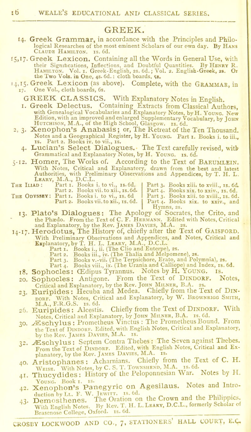 GREEK. 14. Greek Grammar, in accordance with the Principles and Philo- logical Researches of the most eminent Scholars of our own day. By Hans Claude Hamilton, is. 6d. 15,17. Greek. Lexicon. Containing all the Words in General Use, with their Significations, Inflections, and Doubtful Quantities. By Henry R. Hamilton. Vol. 1. Greek-English, 2s. 6d.; Vol. 2. English-Greek, 2s. Or the Two Vols, in One, 4s. 6d.: cloth boards, s». 14,15. Greek Lexicon (as above). Complete, with the Grammar, in 17. One Vol., cloth boards, 6s. GREEK CLASSICS. With Explanatory Notes in English. 1. Greek Delectus. Containing Extracts from Classical Authors, with Genealogical Vocabularies and Explanatory Notes, by H. Young. New Edition, with an improved and enlarged Supplementary Vocabulary, by John Hutchison, M.A., of the High School, Glasgow, is. 6d. 2,3. Xenophon's Anabasis; or, The Retreat of the Ten Thousand. Notes and a Geographical Register, by H. Young. Part 1. Books i. to iii., IS. Part 2. Books iv. to vii., is. 4. Lucian's Select Dialogues. The Text carefully revised, with Grammatical and Explanatory Notes, by H. Young, is. 6d. 5-12. Homer, The Works of. According to the Text of Baf.umlein. With Notes, Critical and Explanatory, drawn from the best and latest Authorities, with Preliminary Observations and Appendices, by T. H. L. Leary, M.A., D.C.L. The Iliad: Parti. Books i. to vi., is.6d. Part 3. Books xiii. to xviii., is. 6d. Part 2. Books vii. to xii., is. 6d. Part 4. Books six. to xxiv., is. 6d. The Odyssey: Parti. Books i. to vi., is. 6d Part 3. Books xiii. to xviii., is. 6d. Part 2. Books vii. to xii., is. 6d. Part 4. Books xix. to xxiv., and Hymns, 2s. 13. Plato's Dialogues: The Apology of Socrates, the Crito, and the Phsedo. Erom the Text of C. F. Hermann. Edited with Notes, Critical and Explanatory, by the Rev. James Davies, M.A. 2s. 14-17. Herodotus, The History of, chiefly after the Text of Gaisford. With Preliminary Observations and Appendices, and Notes, Critical and Explanatory, by T. H. L. Leary, M.A., D.C.L. Part 1. Books i., ii. (The Clio and Euterpe), 2s. Part 2. Books iii., iv. (The Thalia and Melpomene), 2s. Part 3. Books v.-vii. (The Terpsichore, Erato, and Polymnia), 2s. Part 4. Books viii., ix. (The Urania and Calliope) and Index, is. 6d. 18. Sophocles: CEdipus Tyrannus. Notes by H. Young, is. 20. Sophocles: Antigone. From the Text of Dindorf. Notes, Critical and Explanatory, by the Rev. John Milner, B.A. 2s. 23. Euripides : Hecuba and Medea. Chiefly from the Text of Din- dorf. AVith Notes, Critical and Explanatory, by W. Hkownrigg Smith, M.A., F.R.G.S. is. 6d. 26. Euripides: Alcestis. Chiefly from the Text of Dindorf. With Notes, Critical and Explanatory, by John Milner, B.A. is. Cd. 30. yEschylus: Prometheus Vinctus : The Prometheus Mound. From the Text of DlNDORF. Edited, with English Notes, Critical and Explanatory, by the Rev. James Davtbs, M.A. is. 32. ^Eschylus : Septem Contra Thebes : The Seven against Thebes. From the Text of Dindorf. Edited, with English Notes, Critical and Ex- planatory, by the Rev. James Davies, M.A. is. 40. Aristophanes: Acharnians. Chiefly from the Text of C. H. Wi'isk With Notes, by C. S. T. TOWNSHBND, M.A. is. Cd. 41. Thucydides: History of the Peloponnesian War. Notes by H. Young. Book 1. is. . _ 42. Xenophon's Panegyric on Agesilaus. Notes and Intro- duction by Ll. F. W. Jhwitt. is. od. . 43. Demost henes. The Oration on the Crown and the Philippics. With English Notes. By Rev. T. H. L. Leary, D.C.L., formerly Scholar of Brascnoso College, Oxford, is. 6d. CROSBY LOCK WOOD AND CO., 7, STATIONERS' HALL COURT, E.C