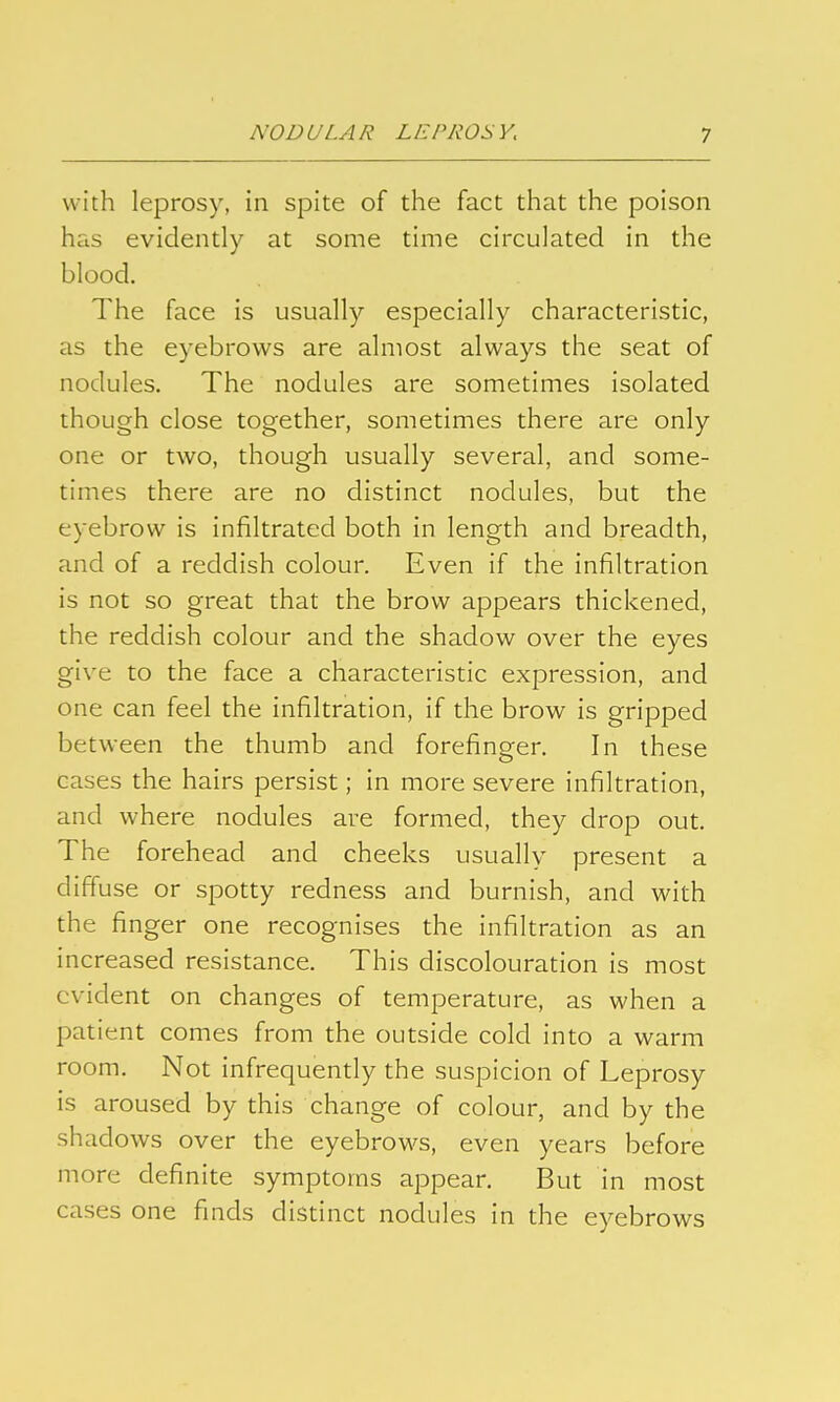 with leprosy, in spite of the fact that the poison has evidently at some time circulated in the blood. The face is usually especially characteristic, as the eyebrows are almost always the seat of nodules. The nodules are sometimes isolated though close together, sometimes there are only one or two, though usually several, and some- times there are no distinct nodules, but the eyebrow is infiltrated both in length and breadth, and of a reddish colour. Even if the infiltration is not so great that the brow appears thickened, the reddish colour and the shadow over the eyes give to the face a characteristic expression, and one can feel the infiltration, if the brow is gripped between the thumb and forefinger. In these cases the hairs persist; in more severe infiltration, and where nodules are formed, they drop out. The forehead and cheeks usually present a diffuse or spotty redness and burnish, and with the finger one recognises the infiltration as an increased resistance. This discolouration is most evident on changes of temperature, as when a patient comes from the outside cold into a warm room. Not infrequently the suspicion of Leprosy is aroused by this change of colour, and by the shadows over the eyebrows, even years before more definite symptoms appear. But in most cases one finds distinct nodules in the eyebrows