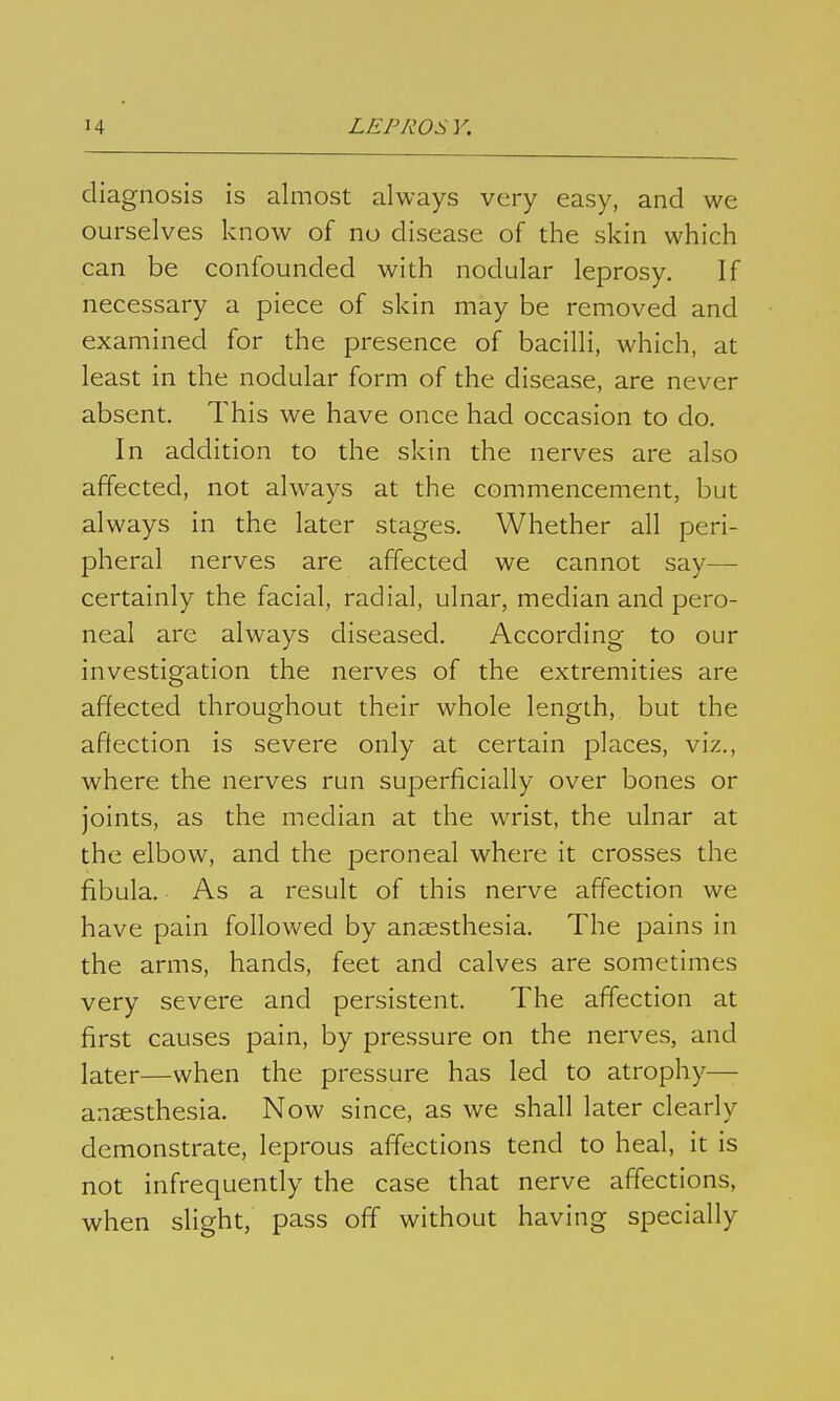 diagnosis is almost always very easy, and we ourselves know of no disease of the skin which can be confounded with nodular leprosy. If necessary a piece of skin may be removed and examined for the presence of bacilli, which, at least in the nodular form of the disease, are never absent. This we have once had occasion to do. In addition to the skin the nerves are also affected, not always at the commencement, but always in the later stages. Whether all peri- pheral nerves are affected we cannot say— certainly the facial, radial, ulnar, median and pero- neal arc always diseased. According to our investigation the nerves of the extremities are affected throughout their whole length, but the affection is severe only at certain places, viz., where the nerves run superficially over bones or joints, as the median at the wrist, the ulnar at the elbow, and the peroneal where it crosses the fibula. As a result of this nerve affection we have pain followed by anaesthesia. The pains in the arms, hands, feet and calves are sometimes very severe and persistent. The affection at first causes pain, by pressure on the nerves, and later—when the pressure has led to atrophy—- anaesthesia. Now since, as we shall later clearly demonstrate, leprous affections tend to heal, it is not infrequently the case that nerve affections, when slight, pass off without having specially