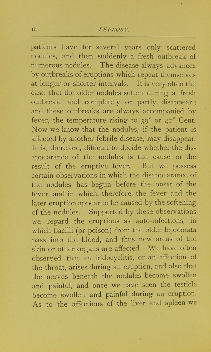 patients have for several years only scattered nodules, and then suddenly a fresh outbreak of numerous nodules. The disease always advances by outbreaks of eruptions which repeat themselves at longer or shorter intervals. It is very often the case that the older nodules soften during a fresh outbreak, and completely or partly disappear ; and these outbreaks are always accompanied by fever, the temperature rising to 39° or 40° Cent. Now we know that the nodules, if the patient is affected by another febrile disease, may disappear. It is, therefore, difficult to decide whether the dis- appearance of the nodules is the cause or the result of the eruptive fever. But we possess certain observations in which the disappearance of the nodules has begun before the onset of the fever, and in which, therefore, the fever and the later eruption appear to be caused by the softening of the nodules. Supported by these observations we regard the eruptions as auto-infections, in which bacilli (or poison) from the older lepromata pass into the blood, and thus new areas of the skin or other organs are affected. We have often observed that an iridocyclitis, or an affection of the throat, arises during an eruption, and also that the nerves beneath the nodules become swollen and painful, and once we have seen the testicle become swollen and painful during an eruption. As to the affections of the liver and spleen we