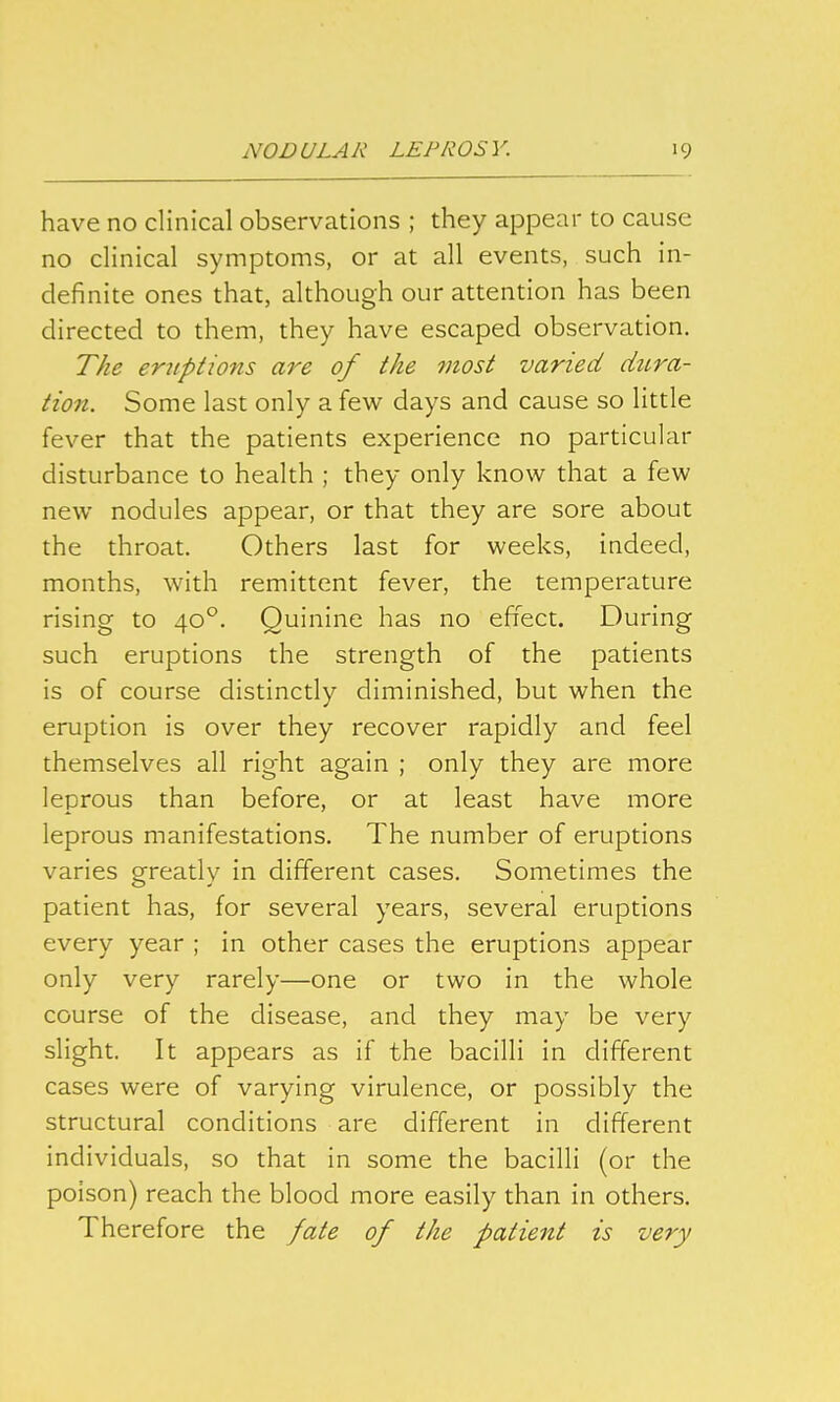 have no clinical observations ; they appear to cause no clinical symptoms, or at all events, such in- definite ones that, although our attention has been directed to them, they have escaped observation. The eruptions are of the most varied dura- tion. Some last only a few days and cause so little fever that the patients experience no particular disturbance to health ; they only know that a few new nodules appear, or that they are sore about the throat. Others last for weeks, indeed, months, with remittent fever, the temperature rising to 40°. Quinine has no effect. During such eruptions the strength of the patients is of course distinctly diminished, but when the eruption is over they recover rapidly and feel themselves all right again ; only they are more leprous than before, or at least have more leprous manifestations. The number of eruptions varies greatly in different cases. Sometimes the patient has, for several years, several eruptions every year ; in other cases the eruptions appear only very rarely—one or two in the whole course of the disease, and they may be very slight. It appears as if the bacilli in different cases were of varying virulence, or possibly the structural conditions are different in different individuals, so that in some the bacilli (or the poison) reach the blood more easily than in others. Therefore the fate of the patient is very