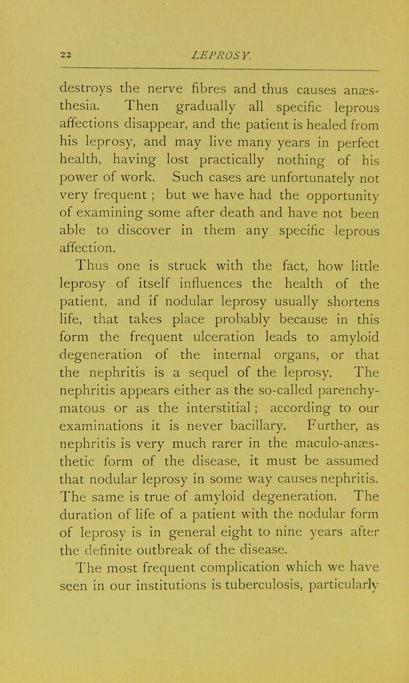 destroys the nerve fibres and thus causes anaes- thesia. Then gradually all specific leprous affections disappear, and the patient is healed from his leprosy, and may live many years in perfect health, having lost practically nothing of his power of work. Such cases are unfortunately not very frequent ; but we have had the opportunity of examining some after death and have not been able to discover in them any specific leprous affection. Thus one is struck with the fact, how little leprosy of itself influences the health of the patient, and if nodular leprosy usually shortens life, that takes place probably because in this form the frequent ulceration leads to amyloid degeneration of the internal organs, or that the nephritis is a sequel of the leprosy. The nephritis appears either as the so-called parenchy- matous or as the interstitial ; according to our examinations it is never bacillary. Further, as nephritis is very much rarer in the maculo-anaes- thetic form of the disease, it must be assumed that nodular leprosy in some way causes nephritis. The same is true of amyloid degeneration. The duration of life of a patient with the nodular form of leprosy is in general eight to nine years after the definite outbreak of the disease. The most frequent complication which we have seen in our institutions is tuberculosis, particularly