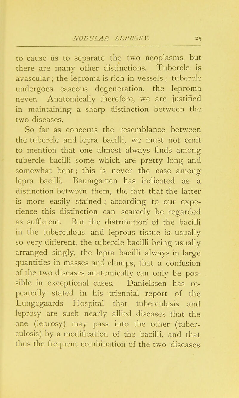 to cause us to separate the two neoplasms, but there are many other distinctions. Tubercle is avascular ; the leproma is rich in vessels ; tubercle undergoes caseous degeneration, the leproma never. Anatomically therefore, we are justified in maintaining a sharp distinction between the two diseases. So far as concerns the resemblance between the tubercle and lepra bacilli, we must not omit to mention that one almost always finds among tubercle bacilli some which are pretty long and somewhat bent; this is never the case among lepra bacilli. Baumgarten has indicated as a distinction between them, the fact that the latter is more easily stained ; according to our expe- rience this distinction can scarcely be regarded as sufficient. But the distribution of the bacilli in the tuberculous and leprous tissue is usually so very different, the tubercle bacilli being usually arranged singly, the lepra bacilli always in large quantities in masses and clumps, that a confusion of the two diseases anatomically can only be pos- sible in exceptional cases. Danielssen has re- peatedly stated in his triennial report of the Lungegaards Hospital that tuberculosis and leprosy are such nearly allied diseases that the one (leprosy) may pass into the other (tuber- culosis) by a modification of the bacilli, and that thus the frequent combination of the two diseases