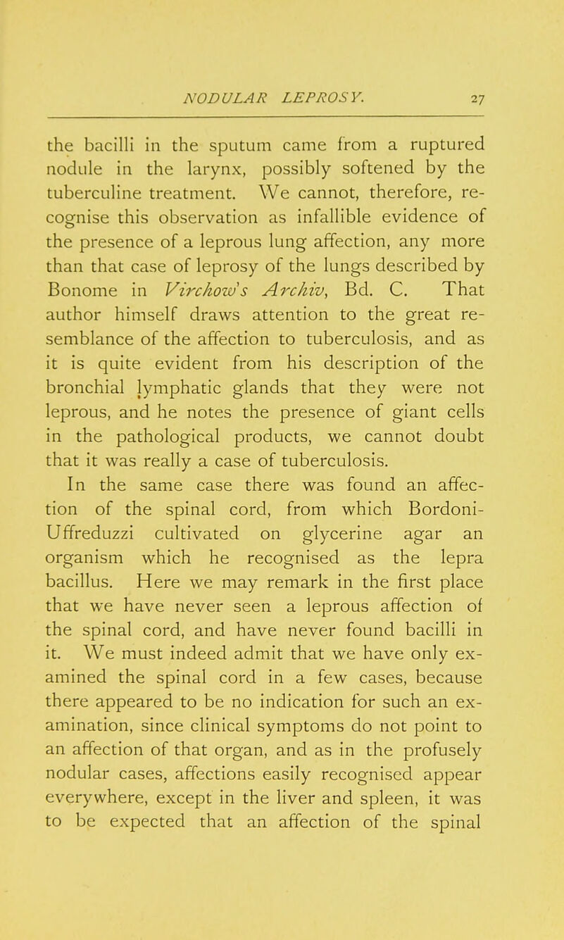 the bacilli in the sputum came from a ruptured nodule in the larynx, possibly softened by the tuberculine treatment. We cannot, therefore, re- cognise this observation as infallible evidence of the presence of a leprous lung affection, any more than that case of leprosy of the lungs described by Bonome in Virckoius Archiv, Bd. C. That author himself draws attention to the great re- semblance of the affection to tuberculosis, and as it is quite evident from his description of the bronchial lymphatic glands that they were not leprous, and he notes the presence of giant cells in the pathological products, we cannot doubt that it was really a case of tuberculosis. In the same case there was found an affec- tion of the spinal cord, from which Bordoni- Uffreduzzi cultivated on glycerine agar an organism which he recognised as the lepra bacillus. Here we may remark in the first place that we have never seen a leprous affection of the spinal cord, and have never found bacilli in it. We must indeed admit that we have only ex- amined the spinal cord in a few cases, because there appeared to be no indication for such an ex- amination, since clinical symptoms do not point to an affection of that organ, and as in the profusely nodular cases, affections easily recognised appear everywhere, except in the liver and spleen, it was to be expected that an affection of the spinal