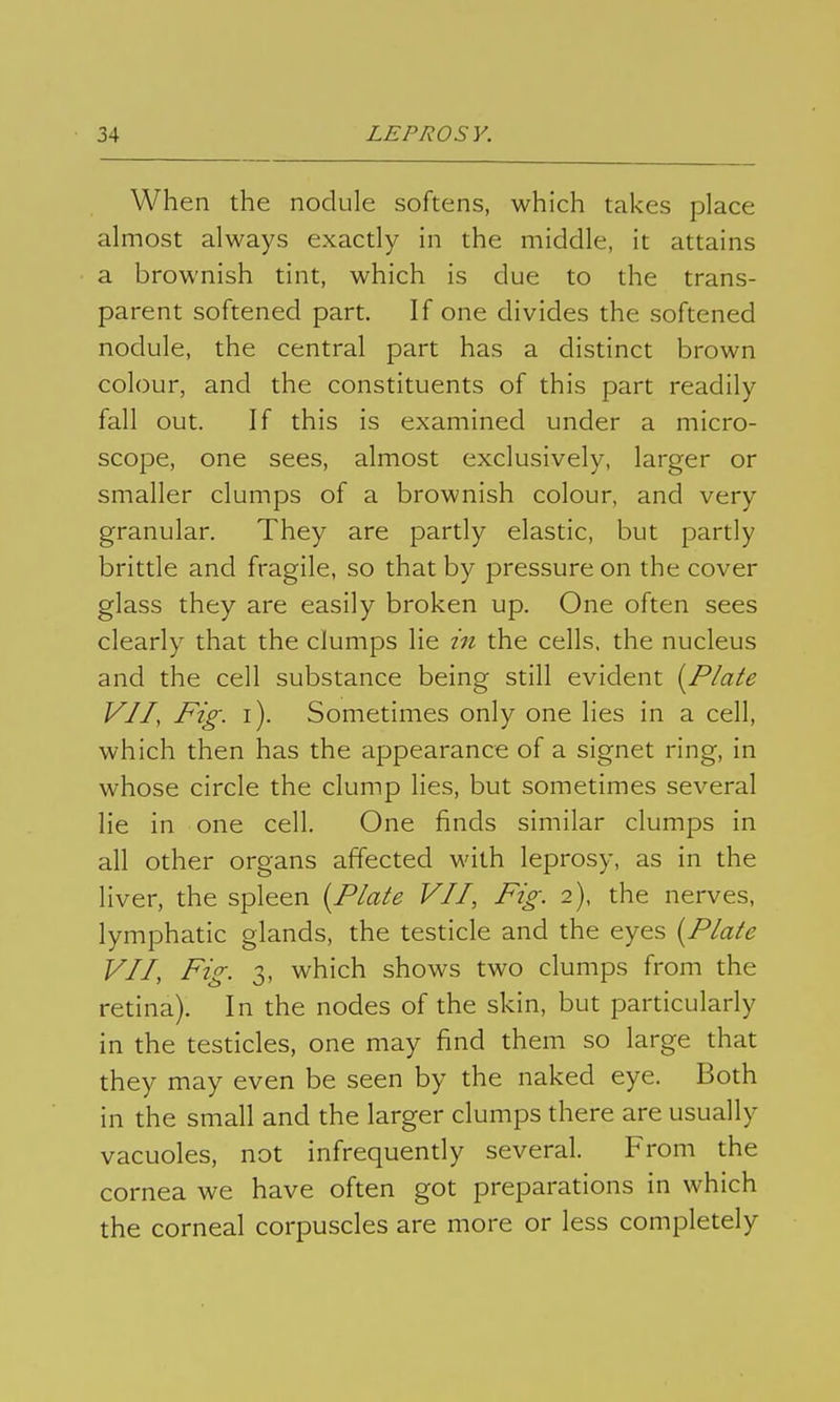 When the nodule softens, which takes place almost always exactly in the middle, it attains a brownish tint, which is due to the trans- parent softened part. If one divides the softened nodule, the central part has a distinct brown colour, and the constituents of this part readily fall out. If this is examined under a micro- scope, one sees, almost exclusively, larger or smaller clumps of a brownish colour, and very granular. They are partly elastic, but partly brittle and fragile, so that by pressure on the cover glass they are easily broken up. One often sees clearly that the clumps lie in the cells, the nucleus and the cell substance being still evident [Plate VII, Fig. i). Sometimes only one lies in a cell, which then has the appearance of a signet ring, in whose circle the clump lies, but sometimes several lie in one cell. One finds similar clumps in all other organs affected with leprosy, as in the liver, the spleen {Plate VII, Fig. 2), the nerves, lymphatic glands, the testicle and the eyes {Plate VII, Fig. 3, which shows two clumps from the retina). In the nodes of the skin, but particularly in the testicles, one may find them so large that they may even be seen by the naked eye. Both in the small and the larger clumps there are usually vacuoles, not infrequently several. From the cornea we have often got preparations in which the corneal corpuscles are more or less completely