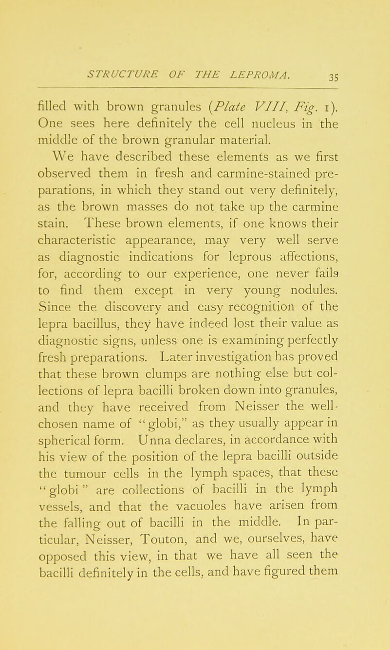 filled with brown granules {Plate VIII, Fig. i). One sees here definitely the cell nucleus in the middle of the brown granular material. We have described these elements as we first observed them in fresh and carmine-stained pre- parations, in which they stand out very definitely, as the brown masses do not take up the carmine stain. These brown elements, if one knows their characteristic appearance, may very well serve as diagnostic indications for leprous affections, for, according to our experience, one never fails to find them except in very young nodules. Since the discovery and easy recognition of the lepra bacillus, they have indeed lost their value as diagnostic signs, unless one is examining perfectly fresh preparations. Later investigation has proved that these brown clumps are nothing else but col- lections of lepra bacilli broken down into granules, and they have received from Neisser the well- chosen name of  globi, as they usually appear in spherical form. Unna declares, in accordance with his view of the position of the lepra bacilli outside the tumour cells in the lymph spaces, that these  globi  are collections of bacilli in the lymph vessels, and that the vacuoles have arisen from the falling out of bacilli in the middle. In par- ticular, Neisser, Touton, and we, ourselves, have opposed this view, in that we have all seen the bacilli definitely in the cells, and have figured them