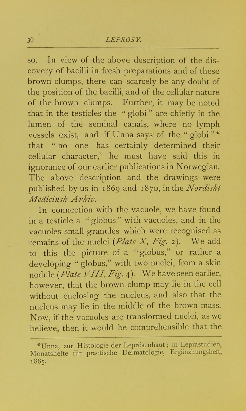 SO. In view of the above description of the dis- covery of bacilli in fresh preparations and of these brown clumps, there can scarcely be any doubt of the position of the bacilli, and of the cellular nature of the brown clumps. Further, it may be noted that in the testicles the  globi are chiefly in the lumen of the seminal canals, where no lymph vessels exist, and if Unna says of the  globi  * that  no one has certainly determined their cellular character, he must have said this in ignorance of our earlier publications in Norwegian. The above description and the drawings were published by us in 1869 and 1870, \x\\h^ Nordisld Medicinsk Arkiv. In connection with the vacuole, we have found in a testicle a  globus  with vacuoles, and in the vacuoles small granules which were recognised as remains of the nuclei {Plate X, Fig. 2). We add to this the picture of a globus, or rather a developing globus, with two nuclei, from a skin nodule {Plate VIII, Fig. 4). We have seen earlier, however, that the brown, clump may lie in the cell without enclosing the nucleus, and also that the nucleus may lie in the middle of the brown mass. Now, if the vacuoles are transformed nuclei, as we believe, then it would be comprehensible that the *Unna, zur Histologie der Leprösenhaut; in Leprastudien, Monatshefte für practische Dermatologie, Ergänzhungsheft, 1885.