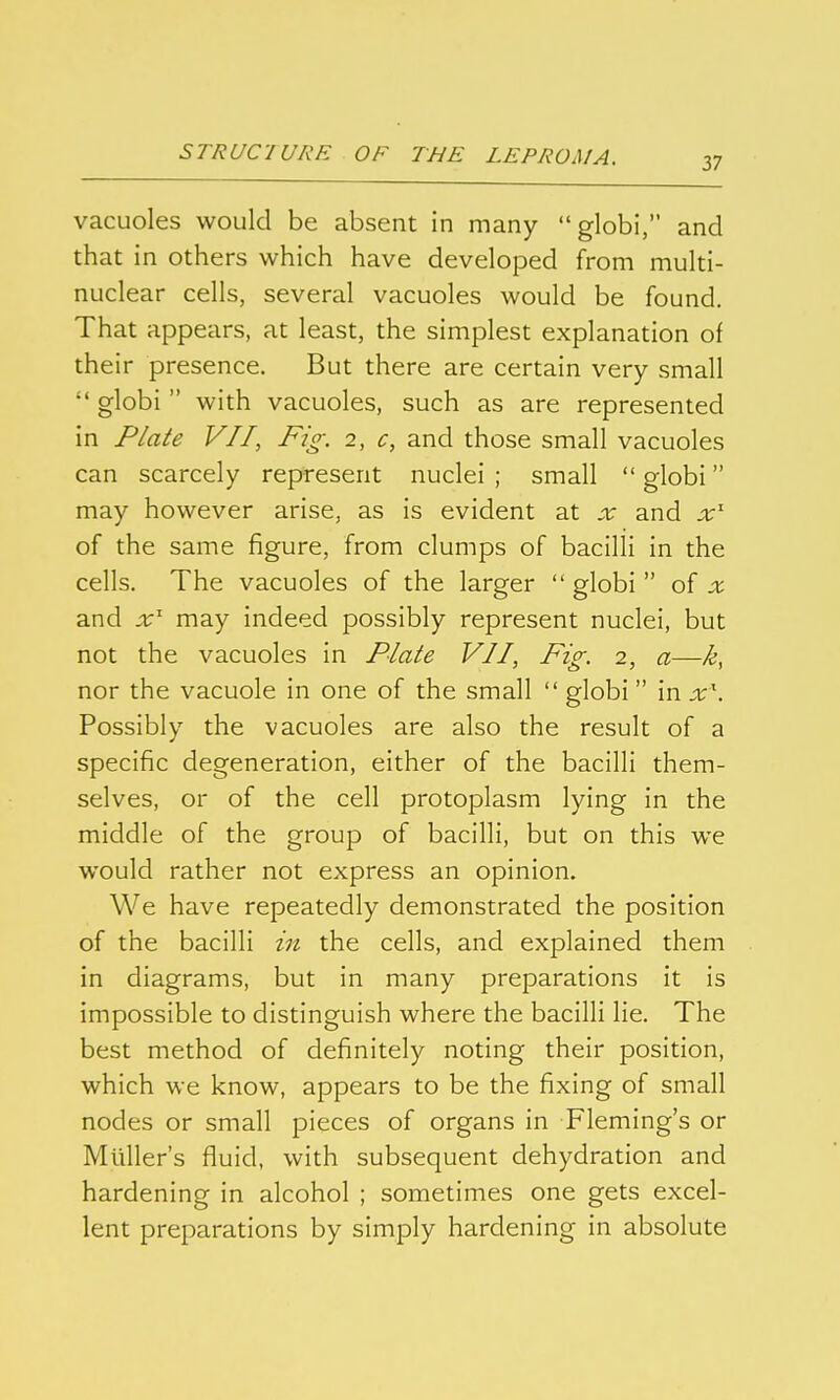 37 vacuoles would be absent in many globi, and that in others which have developed from multi- nuclear cells, several vacuoles would be found. That appears, at least, the simplest explanation of their presence. But there are certain very small globi with vacuoles, such as are represented in Plate VII, Fig. 2, c, and those small vacuoles can scarcely represent nuclei; small globi may however arise, as is evident at x and x'' of the same figure, from clumps of bacilli in the cells. The vacuoles of the larger globi of x and .r' may indeed possibly represent nuclei, but not the vacuoles in Plate VII, Fig. 2, a—k, nor the vacuole in one of the small globi in x. Possibly the vacuoles are also the result of a specific degeneration, either of the bacilli them- selves, or of the cell protoplasm lying in the middle of the group of bacilli, but on this we would rather not express an opinion. We have repeatedly demonstrated the position of the bacilli in the cells, and explained them in diagrams, but in many preparations it is impossible to distinguish where the bacilli lie. The best method of definitely noting their position, which we know, appears to be the fixing of small nodes or small pieces of organs in Fleming's or Müllers fluid, with subsequent dehydration and hardening in alcohol ; sometimes one gets excel- lent preparations by simply hardening in absolute