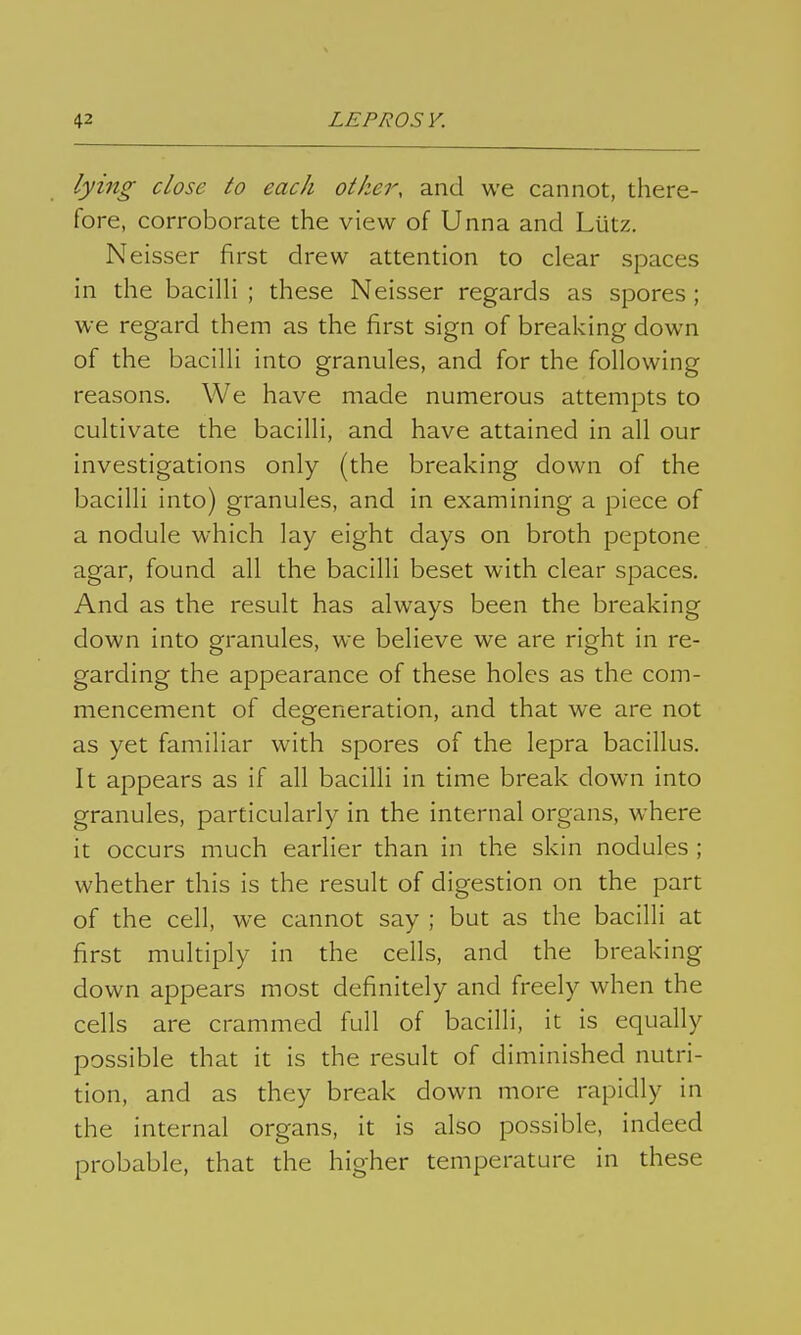 lying close lo each other, and we cannot, there- fore, corroborate the view of Unna and Lütz. Neisser first drew attention to clear spaces in the bacilli ; these Neisser regards as spores ; we regard them as the first sign of breaking down of the bacilli into granules, and for the following reasons. We have made numerous attempts to cultivate the bacilli, and have attained in all our investigations only (the breaking down of the bacilli into) granules, and in examining a piece of a nodule which lay eight days on broth peptone agar, found all the bacilli beset with clear spaces. And as the result has always been the breaking down into granules, we believe we are right in re- garding the appearance of these holes as the com- mencement of degeneration, and that we are not as yet familiar with spores of the lepra bacillus. It appears as if all bacilli in time break down into granules, particularly in the internal organs, where it occurs much earher than in the skin nodules ; whether this is the result of digestion on the part of the cell, we cannot say ; but as the bacilli at first multiply in the cells, and the breaking down appears most definitely and freely when the cells are crammed full of bacilli, it is equally possible that it is the result of diminished nutri- tion, and as they break down more rapidly in the internal organs, it is also possible, indeed probable, that the higher temperature in these